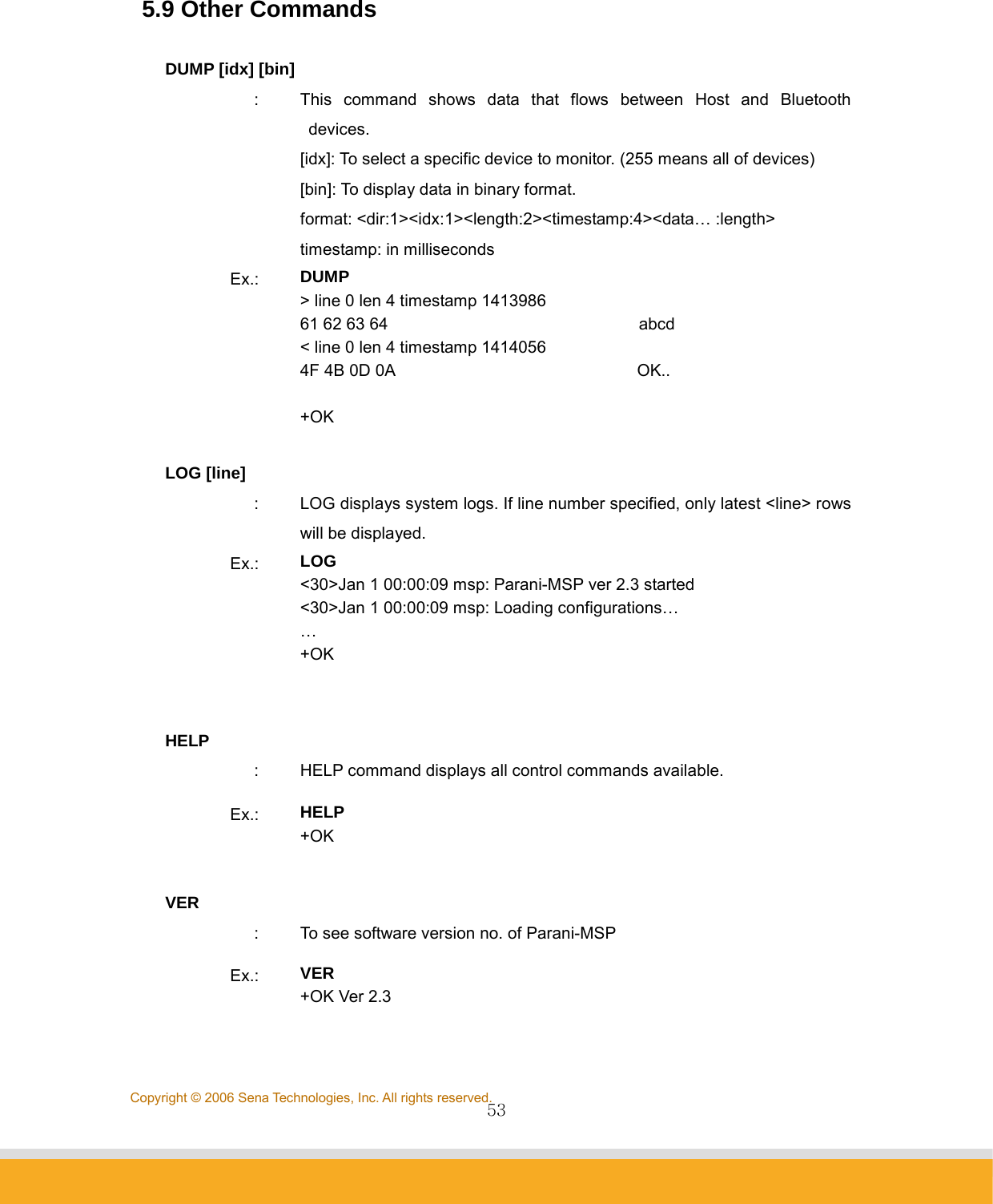                53Copyright © 2006 Sena Technologies, Inc. All rights reserved. 5.9 Other Commands  DUMP [idx] [bin] :  This command shows data that flows between Host and Bluetooth devices. [idx]: To select a specific device to monitor. (255 means all of devices) [bin]: To display data in binary format. format: &lt;dir:1&gt;&lt;idx:1&gt;&lt;length:2&gt;&lt;timestamp:4&gt;&lt;data… :length&gt; timestamp: in milliseconds   Ex.:  DUMP &gt; line 0 len 4 timestamp 1413986 61 62 63 64                              abcd &lt; line 0 len 4 timestamp 1414056 4F 4B 0D 0A                             OK..  +OK  LOG [line] :  LOG displays system logs. If line number specified, only latest &lt;line&gt; rows will be displayed.   Ex.:  LOG &lt;30&gt;Jan 1 00:00:09 msp: Parani-MSP ver 2.3 started &lt;30&gt;Jan 1 00:00:09 msp: Loading configurations… … +OK   HELP :  HELP command displays all control commands available. Ex.:  HELP +OK  VER :  To see software version no. of Parani-MSP Ex.:  VER +OK Ver 2.3  