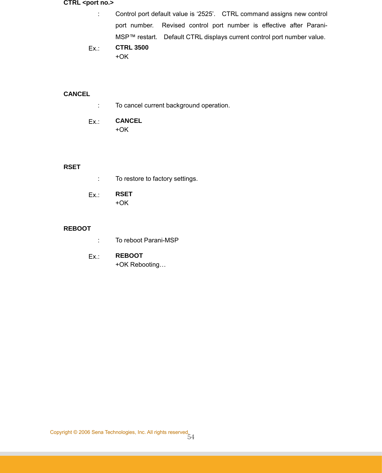                54Copyright © 2006 Sena Technologies, Inc. All rights reserved.CTRL &lt;port no.&gt; :  Control port default value is ‘2525’.    CTRL command assigns new control port number.  Revised control port number is effective after Parani-MSP™ restart.    Default CTRL displays current control port number value.Ex.:  CTRL 3500 +OK   CANCEL :  To cancel current background operation. Ex.:  CANCEL +OK   RSET :  To restore to factory settings. Ex.:  RSET +OK  REBOOT :  To reboot Parani-MSP Ex.:  REBOOT +OK Rebooting…   