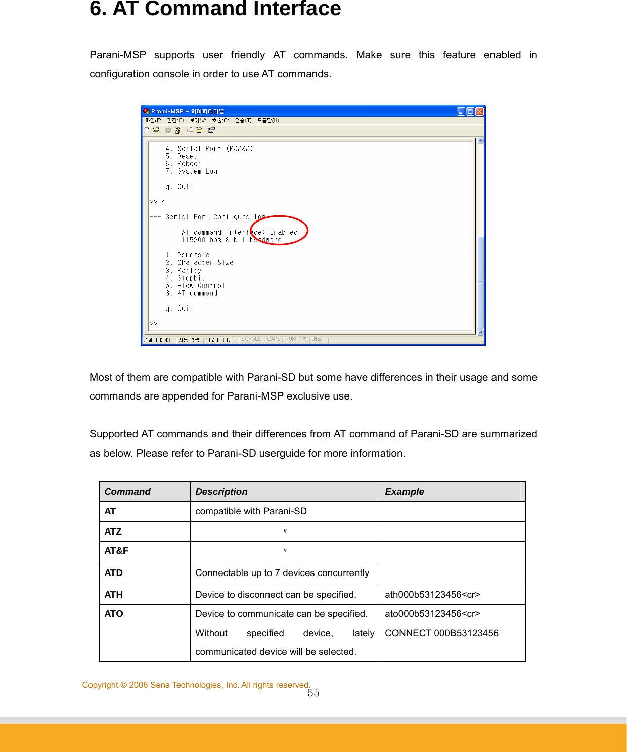                55Copyright © 2006 Sena Technologies, Inc. All rights reserved. 6. AT Command Interface  Parani-MSP supports user friendly AT commands. Make sure this feature enabled in configuration console in order to use AT commands.    Most of them are compatible with Parani-SD but some have differences in their usage and some commands are appended for Parani-MSP exclusive use.  Supported AT commands and their differences from AT command of Parani-SD are summarized as below. Please refer to Parani-SD userguide for more information.  Command  Description  Example AT  compatible with Parani-SD   ATZ  〃  AT&amp;F  〃  ATD  Connectable up to 7 devices concurrently   ATH  Device to disconnect can be specified.  ath000b53123456&lt;cr&gt; ATO  Device to communicate can be specified. Without specified device, lately communicated device will be selected. ato000b53123456&lt;cr&gt; CONNECT 000B53123456 