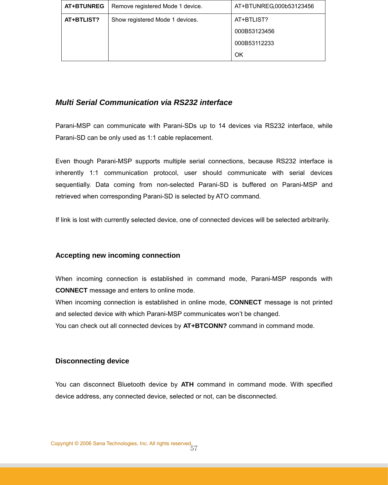                57Copyright © 2006 Sena Technologies, Inc. All rights reserved.AT+BTUNREG  Remove registered Mode 1 device.  AT+BTUNREG,000b53123456 AT+BTLIST?  Show registered Mode 1 devices.  AT+BTLIST? 000B53123456 000B53112233 OK    Multi Serial Communication via RS232 interface  Parani-MSP can communicate with Parani-SDs up to 14 devices via RS232 interface, while Parani-SD can be only used as 1:1 cable replacement.  Even though Parani-MSP supports multiple serial connections, because RS232 interface is inherently 1:1 communication protocol, user should communicate with serial devices sequentially. Data coming from non-selected Parani-SD is buffered on Parani-MSP and retrieved when corresponding Parani-SD is selected by ATO command.  If link is lost with currently selected device, one of connected devices will be selected arbitrarily.   Accepting new incoming connection  When incoming connection is established in command mode, Parani-MSP responds with CONNECT message and enters to online mode. When incoming connection is established in online mode, CONNECT message is not printed and selected device with which Parani-MSP communicates won’t be changed. You can check out all connected devices by AT+BTCONN? command in command mode.   Disconnecting device  You can disconnect Bluetooth device by ATH command in command mode. With specified device address, any connected device, selected or not, can be disconnected.   