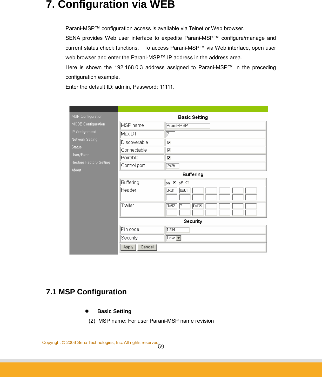                59Copyright © 2006 Sena Technologies, Inc. All rights reserved.  7. Configuration via WEB  Parani-MSP™ configuration access is available via Telnet or Web browser. SENA provides Web user interface to expedite Parani-MSP™ configure/manage and current status check functions.    To access Parani-MSP™ via Web interface, open user web browser and enter the Parani-MSP™ IP address in the address area. Here is shown the 192.168.0.3 address assigned to Parani-MSP™ in the preceding configuration example. Enter the default ID: admin, Password: 11111.      7.1 MSP Configuration  z    Basic Setting (2)  MSP name: For user Parani-MSP name revision 