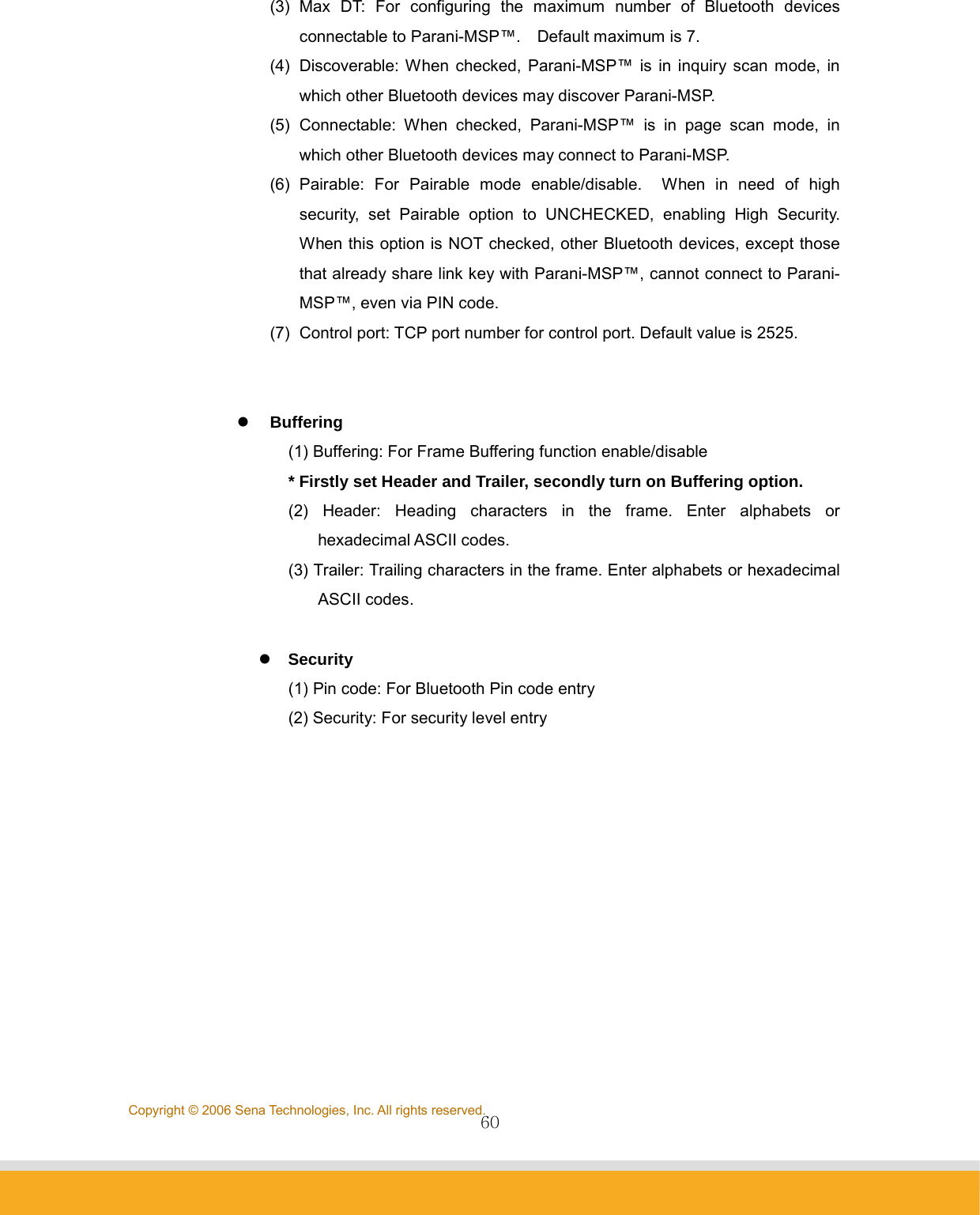                60Copyright © 2006 Sena Technologies, Inc. All rights reserved.(3) Max DT: For configuring the maximum number of Bluetooth devices connectable to Parani-MSP™.    Default maximum is 7. (4)  Discoverable: When checked, Parani-MSP™ is in inquiry scan mode, in which other Bluetooth devices may discover Parani-MSP. (5) Connectable: When checked, Parani-MSP™ is in page scan mode, in which other Bluetooth devices may connect to Parani-MSP. (6) Pairable: For Pairable mode enable/disable.  When in need of high security, set Pairable option to UNCHECKED, enabling High Security.  When this option is NOT checked, other Bluetooth devices, except those that already share link key with Parani-MSP™, cannot connect to Parani-MSP™, even via PIN code.   (7)  Control port: TCP port number for control port. Default value is 2525.   z Buffering (1) Buffering: For Frame Buffering function enable/disable * Firstly set Header and Trailer, secondly turn on Buffering option. (2) Header: Heading characters in the frame. Enter alphabets or hexadecimal ASCII codes. (3) Trailer: Trailing characters in the frame. Enter alphabets or hexadecimal ASCII codes.  z   Security (1) Pin code: For Bluetooth Pin code entry (2) Security: For security level entry            