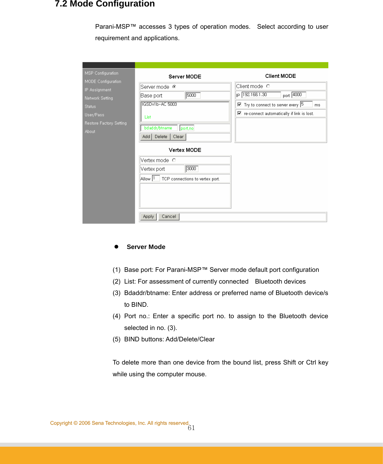                61Copyright © 2006 Sena Technologies, Inc. All rights reserved. 7.2 Mode Configuration  Parani-MSP™ accesses 3 types of operation modes.    Select according to user requirement and applications.    z Server Mode  (1)  Base port: For Parani-MSP™ Server mode default port configuration (2)  List: For assessment of currently connected    Bluetooth devices (3)  Bdaddr/btname: Enter address or preferred name of Bluetooth device/s to BIND. (4) Port no.: Enter a specific port no. to assign to the Bluetooth device selected in no. (3). (5) BIND buttons: Add/Delete/Clear  To delete more than one device from the bound list, press Shift or Ctrl key while using the computer mouse.   
