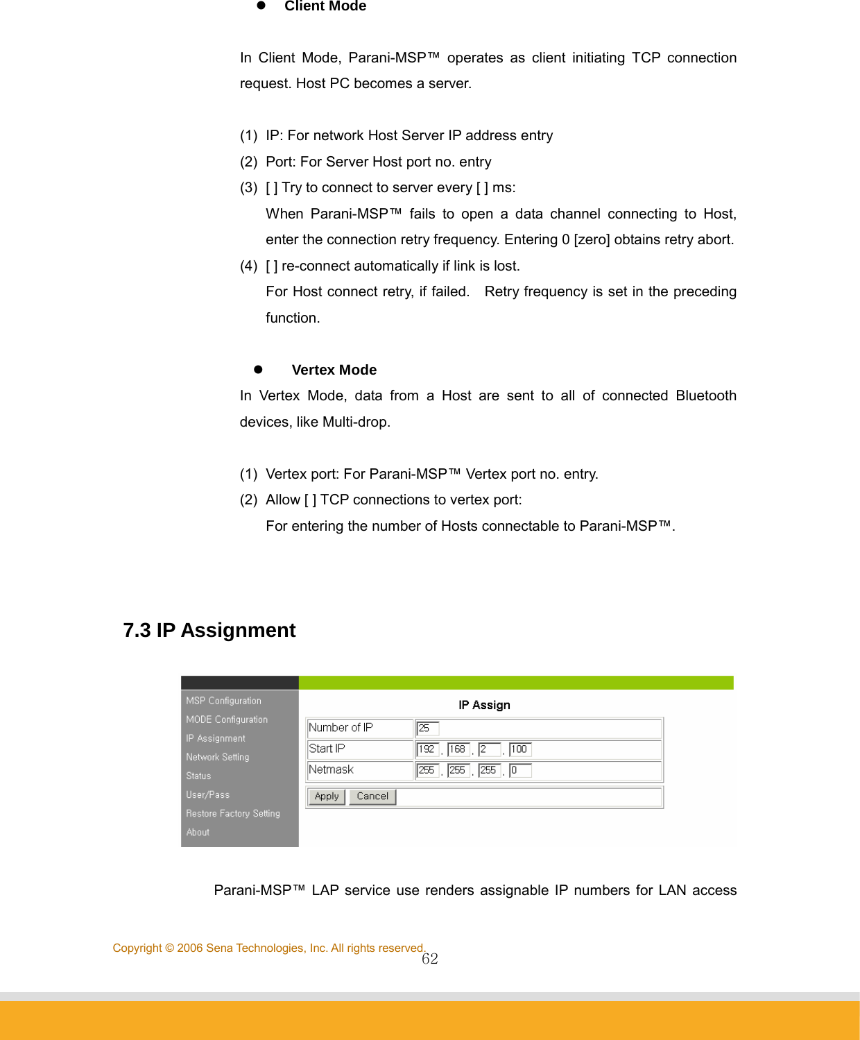                62Copyright © 2006 Sena Technologies, Inc. All rights reserved. z Client Mode  In Client Mode, Parani-MSP™ operates as client initiating TCP connection request. Host PC becomes a server.  (1)  IP: For network Host Server IP address entry (2)  Port: For Server Host port no. entry (3)  [ ] Try to connect to server every [ ] ms:   When Parani-MSP™ fails to open a data channel connecting to Host, enter the connection retry frequency. Entering 0 [zero] obtains retry abort. (4)  [ ] re-connect automatically if link is lost. For Host connect retry, if failed.    Retry frequency is set in the preceding function.  z Vertex Mode In Vertex Mode, data from a Host are sent to all of connected Bluetooth devices, like Multi-drop.  (1)  Vertex port: For Parani-MSP™ Vertex port no. entry. (2)  Allow [ ] TCP connections to vertex port: For entering the number of Hosts connectable to Parani-MSP™.    7.3 IP Assignment    Parani-MSP™ LAP service use renders assignable IP numbers for LAN access 