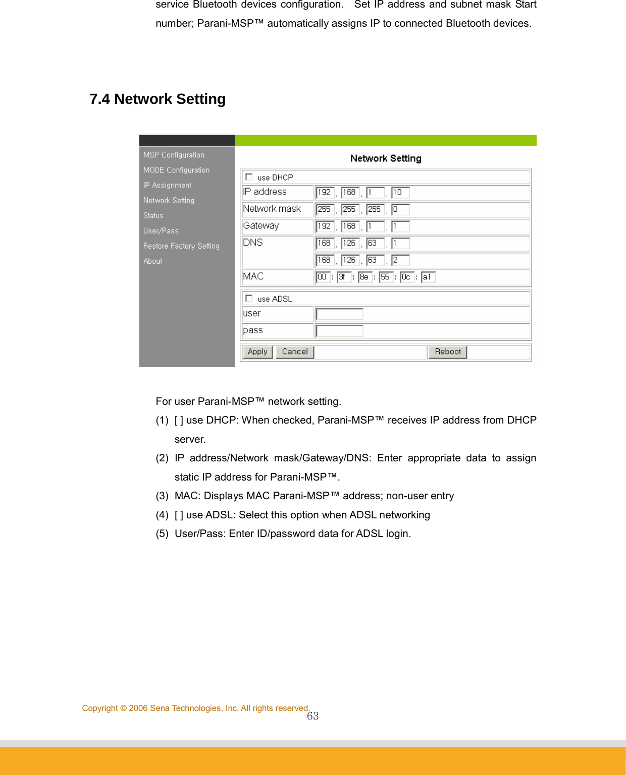                63Copyright © 2006 Sena Technologies, Inc. All rights reserved.service Bluetooth devices configuration.    Set IP address and subnet mask Start number; Parani-MSP™ automatically assigns IP to connected Bluetooth devices.    7.4 Network Setting    For user Parani-MSP™ network setting.   (1)  [ ] use DHCP: When checked, Parani-MSP™ receives IP address from DHCP server. (2) IP address/Network mask/Gateway/DNS: Enter appropriate data to assign static IP address for Parani-MSP™. (3)  MAC: Displays MAC Parani-MSP™ address; non-user entry (4)  [ ] use ADSL: Select this option when ADSL networking (5)  User/Pass: Enter ID/password data for ADSL login.   