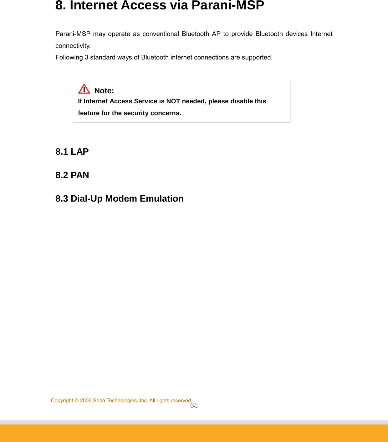                65Copyright © 2006 Sena Technologies, Inc. All rights reserved.  8. Internet Access via Parani-MSP  Parani-MSP may operate as conventional Bluetooth AP to provide Bluetooth devices Internet connectivity. Following 3 standard ways of Bluetooth internet connections are supported.    8.1 LAP  8.2 PAN  8.3 Dial-Up Modem Emulation     Note: If Internet Access Service is NOT needed, please disable this feature for the security concerns. 