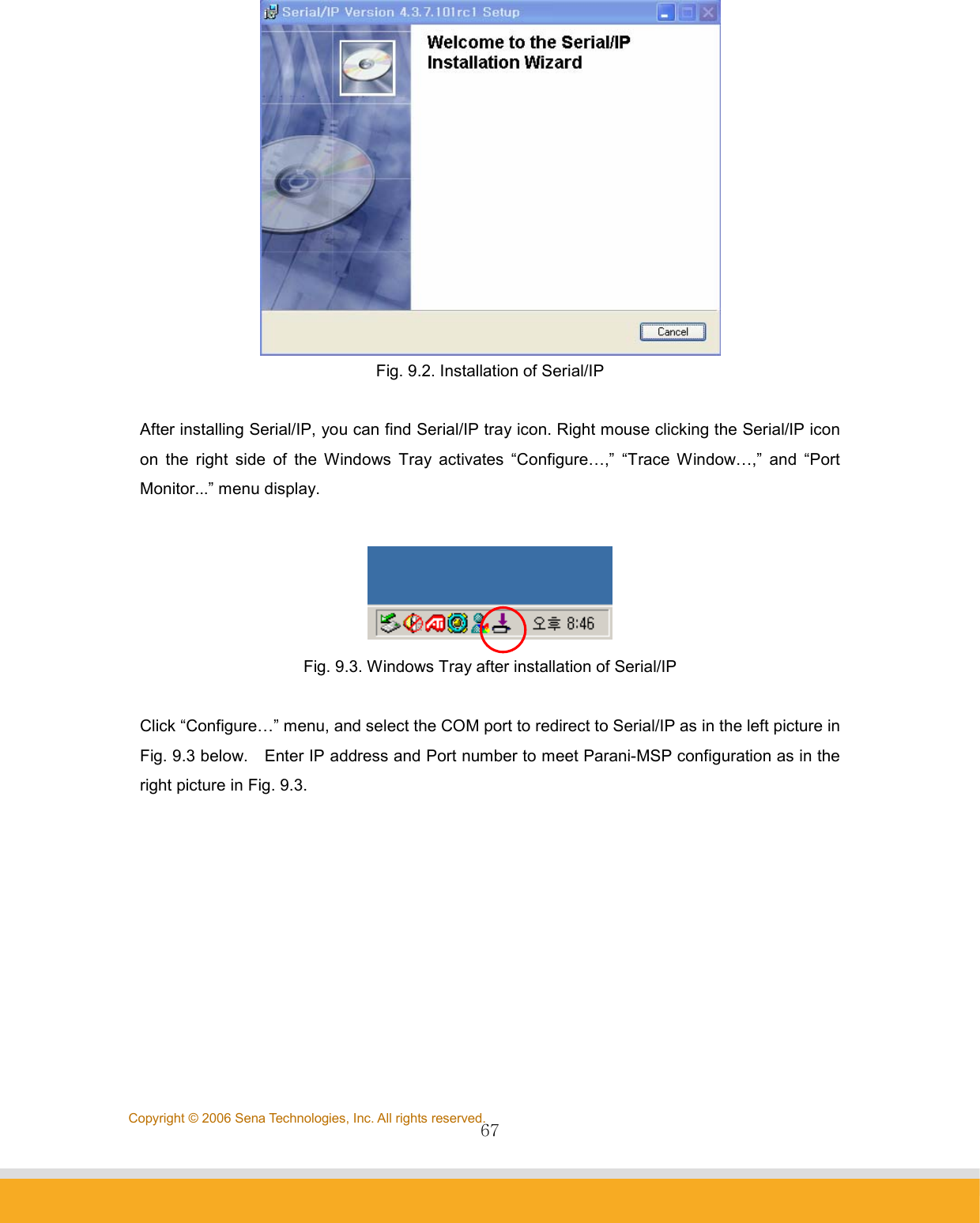                67Copyright © 2006 Sena Technologies, Inc. All rights reserved. Fig. 9.2. Installation of Serial/IP  After installing Serial/IP, you can find Serial/IP tray icon. Right mouse clicking the Serial/IP icon on the right side of the Windows Tray activates “Configure…,” “Trace Window…,” and “Port Monitor...” menu display.   Fig. 9.3. Windows Tray after installation of Serial/IP  Click “Configure…” menu, and select the COM port to redirect to Serial/IP as in the left picture in Fig. 9.3 below.    Enter IP address and Port number to meet Parani-MSP configuration as in the right picture in Fig. 9.3. 