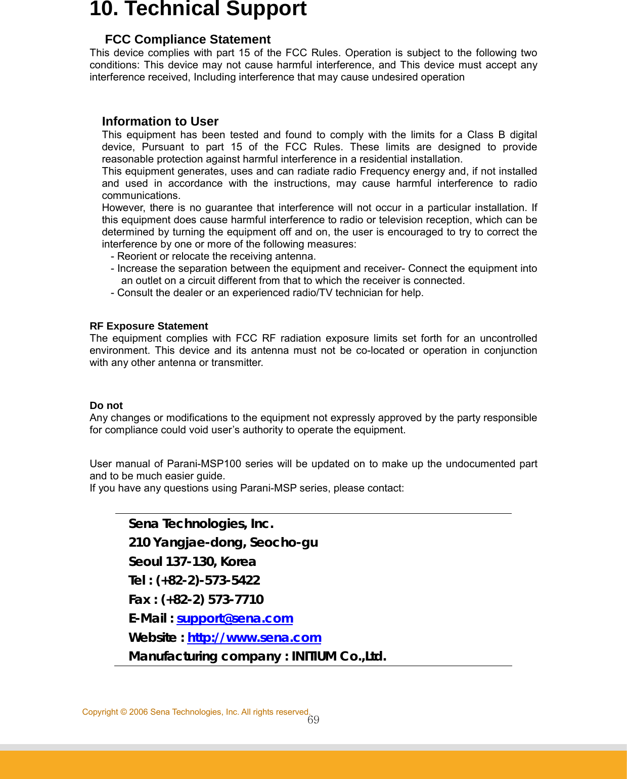                69Copyright © 2006 Sena Technologies, Inc. All rights reserved.10. Technical Support  FCC Compliance Statement This device complies with part 15 of the FCC Rules. Operation is subject to the following two conditions: This device may not cause harmful interference, and This device must accept any interference received, Including interference that may cause undesired operation  Information to User This equipment has been tested and found to comply with the limits for a Class B digital device, Pursuant to part 15 of the FCC Rules. These limits are designed to provide reasonable protection against harmful interference in a residential installation. This equipment generates, uses and can radiate radio Frequency energy and, if not installed and used in accordance with the instructions, may cause harmful interference to radio communications. However, there is no guarantee that interference will not occur in a particular installation. If this equipment does cause harmful interference to radio or television reception, which can be determined by turning the equipment off and on, the user is encouraged to try to correct the interference by one or more of the following measures: - Reorient or relocate the receiving antenna. - Increase the separation between the equipment and receiver- Connect the equipment into an outlet on a circuit different from that to which the receiver is connected. - Consult the dealer or an experienced radio/TV technician for help.  RF Exposure Statement The equipment complies with FCC RF radiation exposure limits set forth for an uncontrolled environment. This device and its antenna must not be co-located or operation in conjunction with any other antenna or transmitter.  Do not Any changes or modifications to the equipment not expressly approved by the party responsible for compliance could void user’s authority to operate the equipment.  User manual of Parani-MSP100 series will be updated on to make up the undocumented part and to be much easier guide. If you have any questions using Parani-MSP series, please contact:  Sena Technologies, Inc. 210 Yangjae-dong, Seocho-gu Seoul 137-130, Korea Tel : (+82-2)-573-5422 Fax : (+82-2) 573-7710 E-Mail : support@sena.com Website : http://www.sena.com Manufacturing company : INITIUM Co.,Ltd. 