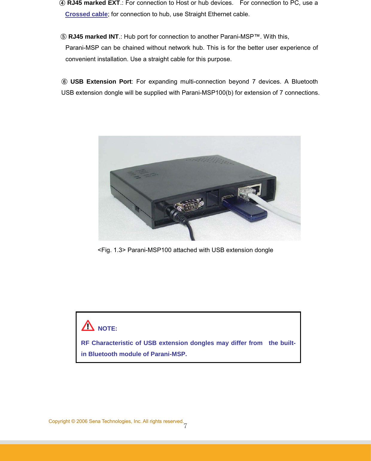                7Copyright © 2006 Sena Technologies, Inc. All rights reserved.④ RJ45 marked EXT.: For connection to Host or hub devices.    For connection to PC, use a Crossed cable; for connection to hub, use Straight Ethernet cable.  ⑤ RJ45 marked INT.: Hub port for connection to another Parani-MSP™. With this,   Parani-MSP can be chained without network hub. This is for the better user experience of convenient installation. Use a straight cable for this purpose.  ⑥ USB Extension Port: For expanding multi-connection beyond 7 devices. A Bluetooth USB extension dongle will be supplied with Parani-MSP100(b) for extension of 7 connections.        &lt;Fig. 1.3&gt; Parani-MSP100 attached with USB extension dongle        NOTE: RF Characteristic of USB extension dongles may differ from  the built-in Bluetooth module of Parani-MSP. 