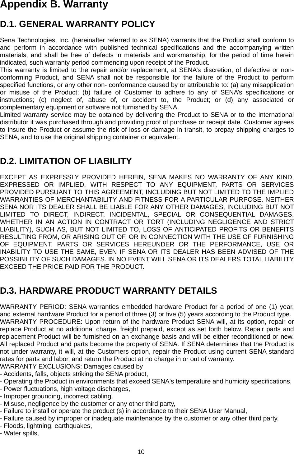 10 Appendix B. Warranty  D.1. GENERAL WARRANTY POLICY  Sena Technologies, Inc. (hereinafter referred to as SENA) warrants that the Product shall conform to and perform in accordance with published technical specifications and the accompanying written materials, and shall be free of defects in materials and workmanship, for the period of time herein indicated, such warranty period commencing upon receipt of the Product.   This warranty is limited to the repair and/or replacement, at SENA’s discretion, of defective or non-conforming Product, and SENA shall not be responsible for the failure of the Product to perform specified functions, or any other non- conformance caused by or attributable to: (a) any misapplication or misuse of the Product; (b) failure of Customer to adhere to any of SENA’s specifications or instructions; (c) neglect of, abuse of, or accident to, the Product; or (d) any associated or complementary equipment or software not furnished by SENA.   Limited warranty service may be obtained by delivering the Product to SENA or to the international distributor it was purchased through and providing proof of purchase or receipt date. Customer agrees to insure the Product or assume the risk of loss or damage in transit, to prepay shipping charges to SENA, and to use the original shipping container or equivalent.     D.2. LIMITATION OF LIABILITY  EXCEPT AS EXPRESSLY PROVIDED HEREIN, SENA MAKES NO WARRANTY OF ANY KIND, EXPRESSED OR IMPLIED, WITH RESPECT TO ANY EQUIPMENT, PARTS OR SERVICES PROVIDED PURSUANT TO THIS AGREEMENT, INCLUDING BUT NOT LIMITED TO THE IMPLIED WARRANTIES OF MERCHANTABILITY AND FITNESS FOR A PARTICULAR PURPOSE. NEITHER SENA NOR ITS DEALER SHALL BE LIABLE FOR ANY OTHER DAMAGES, INCLUDING BUT NOT LIMITED TO DIRECT, INDIRECT, INCIDENTAL, SPECIAL OR CONSEQUENTIAL DAMAGES, WHETHER IN AN ACTION IN CONTRACT OR TORT (INCLUDING NEGLIGENCE AND STRICT LIABILITY), SUCH AS, BUT NOT LIMITED TO, LOSS OF ANTICIPATED PROFITS OR BENEFITS RESULTING FROM, OR ARISING OUT OF, OR IN CONNECTION WITH THE USE OF FURNISHING OF EQUIPMENT, PARTS OR SERVICES HEREUNDER OR THE PERFORMANCE, USE OR INABILITY TO USE THE SAME, EVEN IF SENA OR ITS DEALER HAS BEEN ADVISED OF THE POSSIBILITY OF SUCH DAMAGES. IN NO EVENT WILL SENA OR ITS DEALERS TOTAL LIABILITY EXCEED THE PRICE PAID FOR THE PRODUCT.   D.3. HARDWARE PRODUCT WARRANTY DETAILS  WARRANTY PERIOD: SENA warranties embedded hardware Product for a period of one (1) year, and external hardware Product for a period of three (3) or five (5) years according to the Product type. WARRANTY PROCEDURE: Upon return of the hardware Product SENA will, at its option, repair or replace Product at no additional charge, freight prepaid, except as set forth below. Repair parts and replacement Product will be furnished on an exchange basis and will be either reconditioned or new. All replaced Product and parts become the property of SENA. If SENA determines that the Product is not under warranty, it will, at the Customers option, repair the Product using current SENA standard rates for parts and labor, and return the Product at no charge in or out of warranty.   WARRANTY EXCLUSIONS: Damages caused by - Accidents, falls, objects striking the SENA product, - Operating the Product in environments that exceed SENA&apos;s temperature and humidity specifications, - Power fluctuations, high voltage discharges, - Improper grounding, incorrect cabling, - Misuse, negligence by the customer or any other third party, - Failure to install or operate the product (s) in accordance to their SENA User Manual, - Failure caused by improper or inadequate maintenance by the customer or any other third party, - Floods, lightning, earthquakes, - Water spills, 