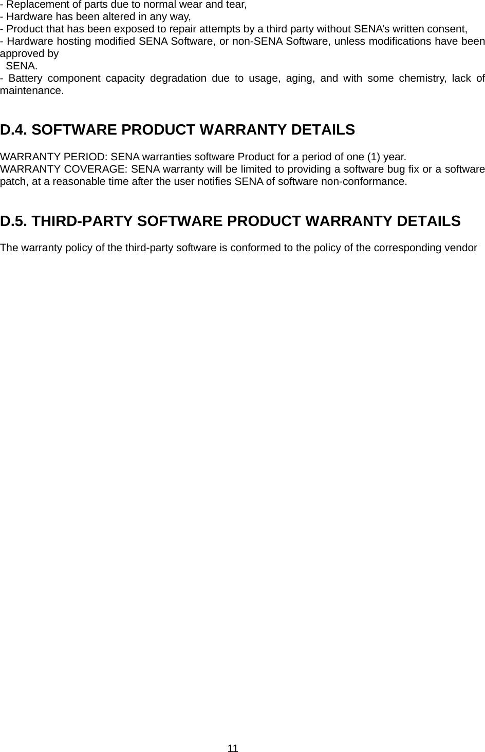 11 - Replacement of parts due to normal wear and tear, - Hardware has been altered in any way, - Product that has been exposed to repair attempts by a third party without SENA’s written consent, - Hardware hosting modified SENA Software, or non-SENA Software, unless modifications have been approved by   SENA. - Battery component capacity degradation due to usage, aging, and with some chemistry, lack of maintenance.    D.4. SOFTWARE PRODUCT WARRANTY DETAILS  WARRANTY PERIOD: SENA warranties software Product for a period of one (1) year.   WARRANTY COVERAGE: SENA warranty will be limited to providing a software bug fix or a software patch, at a reasonable time after the user notifies SENA of software non-conformance.   D.5. THIRD-PARTY SOFTWARE PRODUCT WARRANTY DETAILS  The warranty policy of the third-party software is conformed to the policy of the corresponding vendor  