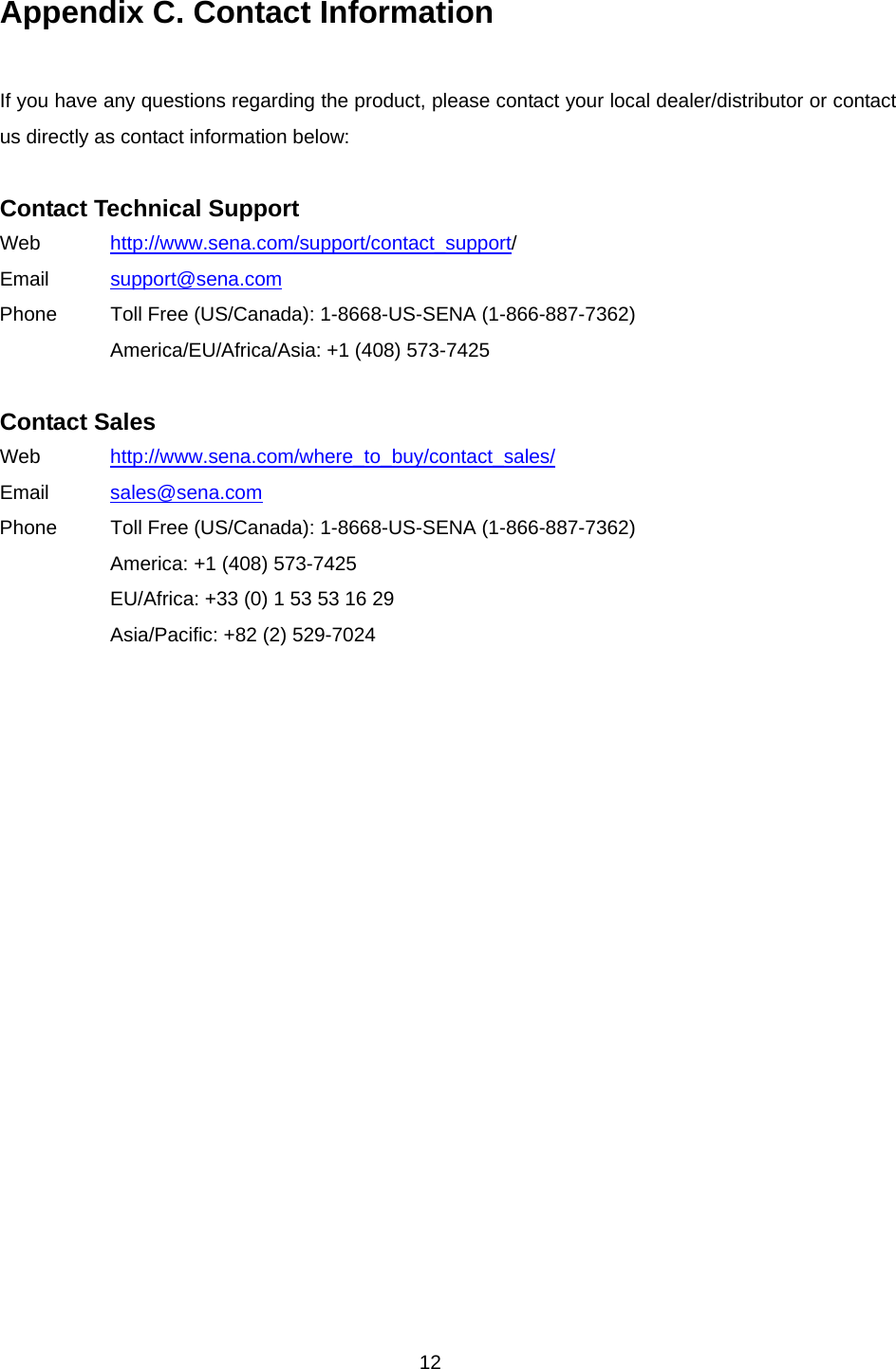 12 Appendix C. Contact Information  If you have any questions regarding the product, please contact your local dealer/distributor or contact us directly as contact information below:  Contact Technical Support Web  http://www.sena.com/support/contact_support/ Email  support@sena.com Phone  Toll Free (US/Canada): 1-8668-US-SENA (1-866-887-7362) America/EU/Africa/Asia: +1 (408) 573-7425  Contact Sales Web  http://www.sena.com/where_to_buy/contact_sales/ Email  sales@sena.com Phone  Toll Free (US/Canada): 1-8668-US-SENA (1-866-887-7362) America: +1 (408) 573-7425 EU/Africa: +33 (0) 1 53 53 16 29 Asia/Pacific: +82 (2) 529-7024  