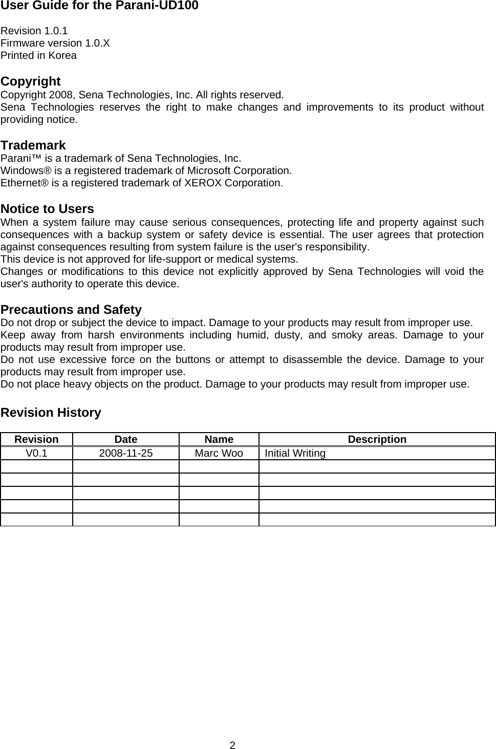 2 User Guide for the Parani-UD100  Revision 1.0.1 Firmware version 1.0.X Printed in Korea  Copyright Copyright 2008, Sena Technologies, Inc. All rights reserved. Sena Technologies reserves the right to make changes and improvements to its product without providing notice.  Trademark Parani™ is a trademark of Sena Technologies, Inc. Windows® is a registered trademark of Microsoft Corporation. Ethernet® is a registered trademark of XEROX Corporation.  Notice to Users When a system failure may cause serious consequences, protecting life and property against such consequences with a backup system or safety device is essential. The user agrees that protection against consequences resulting from system failure is the user&apos;s responsibility. This device is not approved for life-support or medical systems. Changes or modifications to this device not explicitly approved by Sena Technologies will void the user&apos;s authority to operate this device.  Precautions and Safety Do not drop or subject the device to impact. Damage to your products may result from improper use. Keep away from harsh environments including humid, dusty, and smoky areas. Damage to your products may result from improper use. Do not use excessive force on the buttons or attempt to disassemble the device. Damage to your products may result from improper use. Do not place heavy objects on the product. Damage to your products may result from improper use.  Revision History  Revision Date  Name  Description V0.1  2008-11-25  Marc Woo  Initial Writing                     