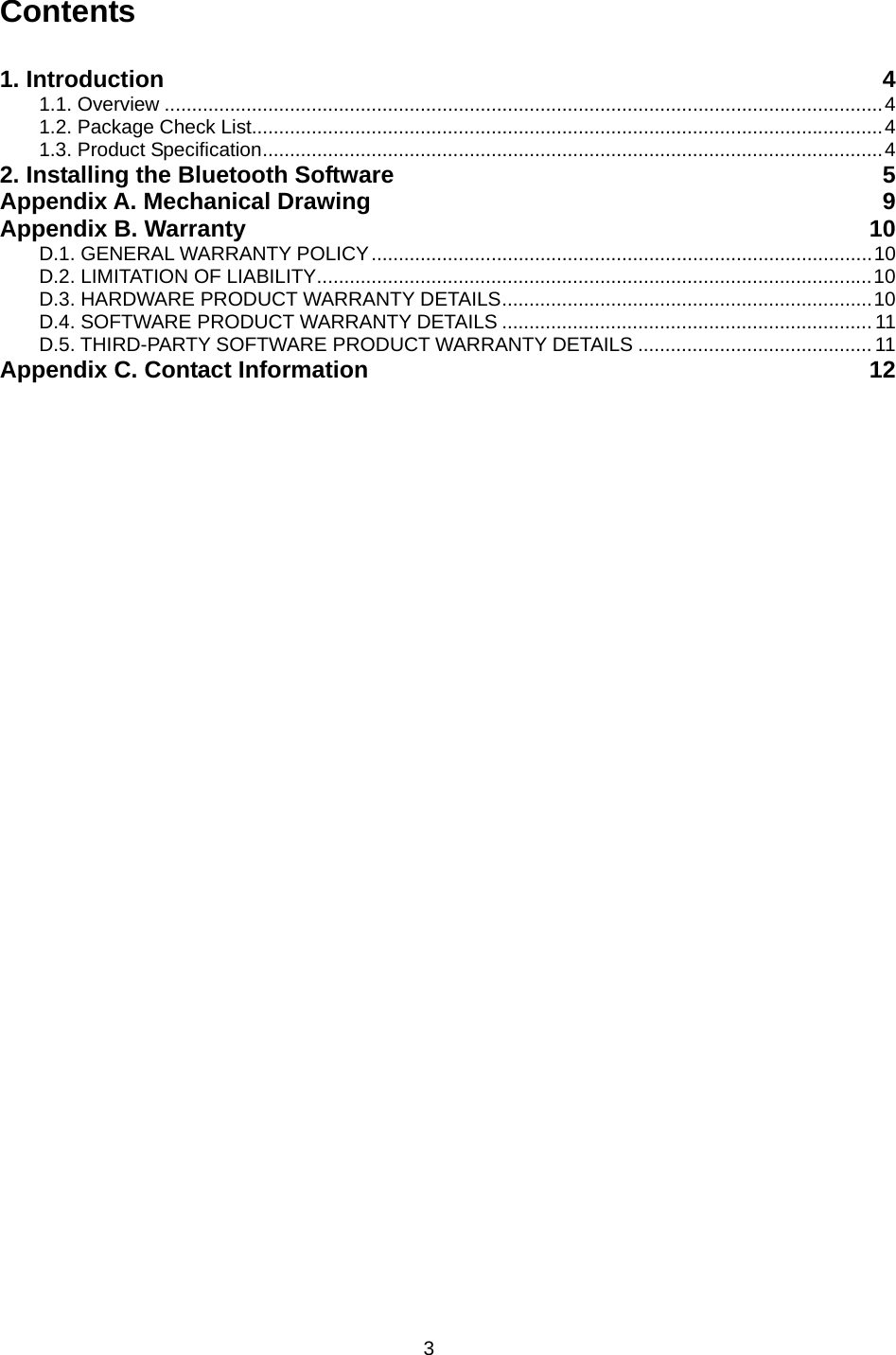 3 Contents  1. Introduction  4 1.1. Overview ....................................................................................................................................4 1.2. Package Check List....................................................................................................................4 1.3. Product Specification..................................................................................................................4 2. Installing the Bluetooth Software  5 Appendix A. Mechanical Drawing  9 Appendix B. Warranty  10 D.1. GENERAL WARRANTY POLICY............................................................................................10 D.2. LIMITATION OF LIABILITY......................................................................................................10 D.3. HARDWARE PRODUCT WARRANTY DETAILS....................................................................10 D.4. SOFTWARE PRODUCT WARRANTY DETAILS .................................................................... 11 D.5. THIRD-PARTY SOFTWARE PRODUCT WARRANTY DETAILS ........................................... 11 Appendix C. Contact Information  12  