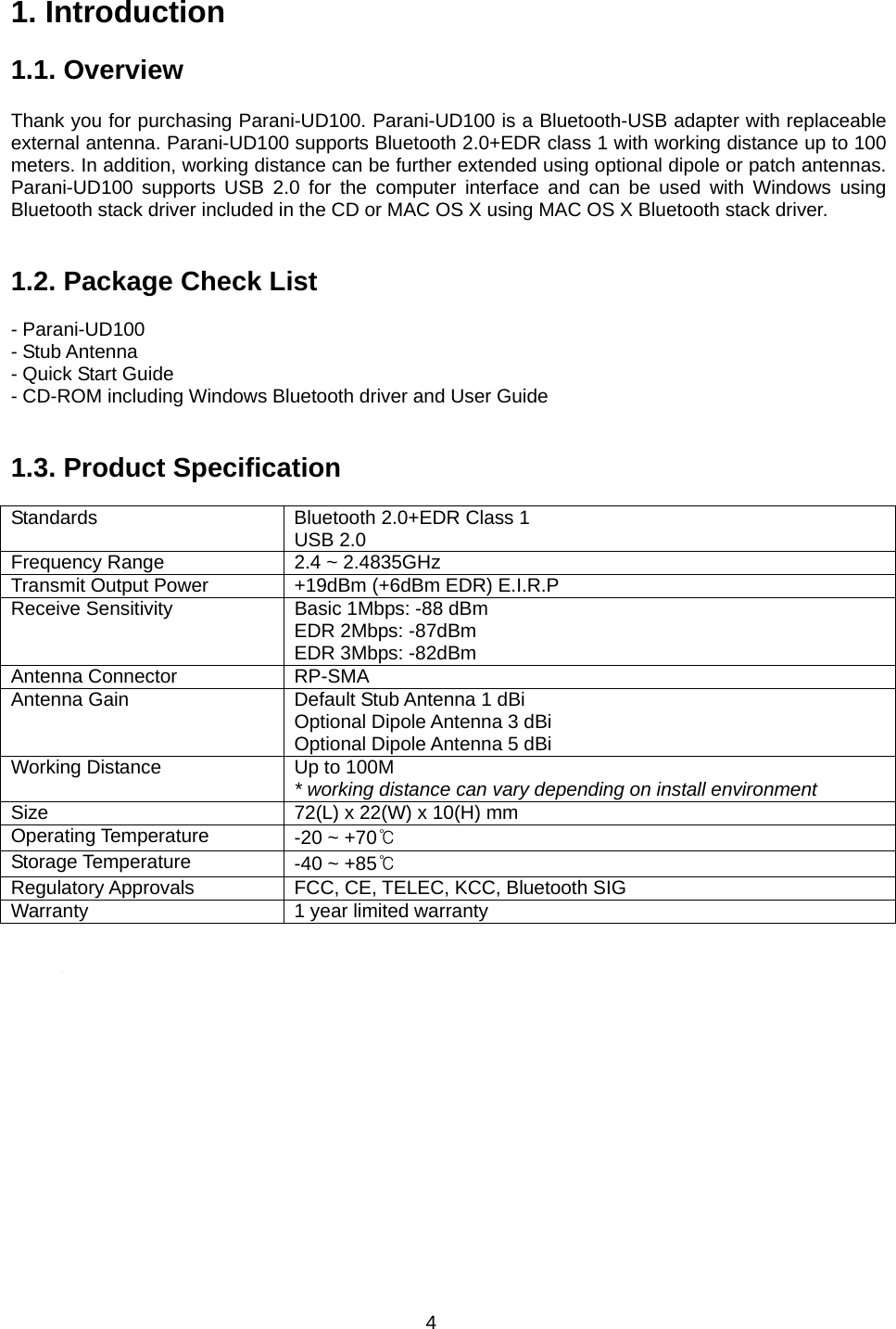 4 1. Introduction  1.1. Overview             Thank you for purchasing Parani-UD100. Parani-UD100 is a Bluetooth-USB adapter with replaceable external antenna. Parani-UD100 supports Bluetooth 2.0+EDR class 1 with working distance up to 100 meters. In addition, working distance can be further extended using optional dipole or patch antennas. Parani-UD100 supports USB 2.0 for the computer interface and can be used with Windows using Bluetooth stack driver included in the CD or MAC OS X using MAC OS X Bluetooth stack driver.   1.2. Package Check List  - Parani-UD100 - Stub Antenna - Quick Start Guide - CD-ROM including Windows Bluetooth driver and User Guide   1.3. Product Specification  Standards  Bluetooth 2.0+EDR Class 1 USB 2.0 Frequency Range  2.4 ~ 2.4835GHz Transmit Output Power  +19dBm (+6dBm EDR) E.I.R.P Receive Sensitivity  Basic 1Mbps: -88 dBm EDR 2Mbps: -87dBm EDR 3Mbps: -82dBm Antenna Connector  RP-SMA Antenna Gain  Default Stub Antenna 1 dBi Optional Dipole Antenna 3 dBi Optional Dipole Antenna 5 dBi Working Distance  Up to 100M * working distance can vary depending on install environment Size  72(L) x 22(W) x 10(H) mm Operating Temperature  -20 ~ +70℃ Storage Temperature  -40 ~ +85℃ Regulatory Approvals  FCC, CE, TELEC, KCC, Bluetooth SIG Warranty  1 year limited warranty   