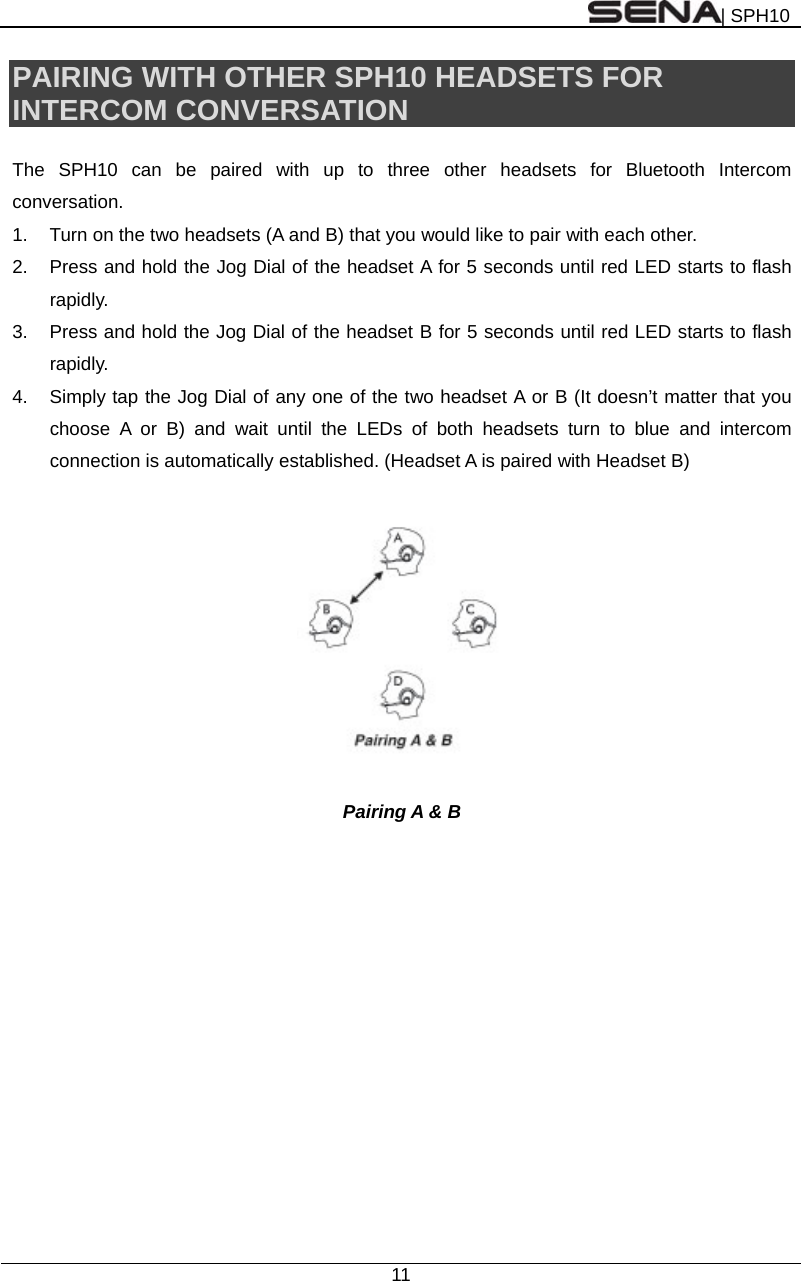 | SPH10  11  PAIRING WITH OTHER SPH10 HEADSETS FOR INTERCOM CONVERSATION  The SPH10 can be paired with up to three other headsets for Bluetooth Intercom conversation.  1.  Turn on the two headsets (A and B) that you would like to pair with each other. 2.  Press and hold the Jog Dial of the headset A for 5 seconds until red LED starts to flash rapidly. 3.  Press and hold the Jog Dial of the headset B for 5 seconds until red LED starts to flash rapidly. 4.  Simply tap the Jog Dial of any one of the two headset A or B (It doesn’t matter that you choose A or B) and wait until the LEDs of both headsets turn to blue and intercom connection is automatically established. (Headset A is paired with Headset B)    Pairing A &amp; B  