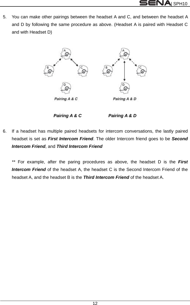 | SPH10  12  5.  You can make other pairings between the headset A and C, and between the headset A and D by following the same procedure as above. (Headset A is paired with Headset C and with Headset D)    Pairing A &amp; C         Pairing A &amp; D  6.  If a headset has multiple paired headsets for intercom conversations, the lastly paired headset is set as First Intercom Friend. The older Intercom friend goes to be Second Intercom Friend, and Third Intercom Friend  **  For example, after the paring procedures as above, the headset D is the First Intercom Friend of the headset A, the headset C is the Second Intercom Friend of the headset A, and the headset B is the Third Intercom Friend of the headset A.  