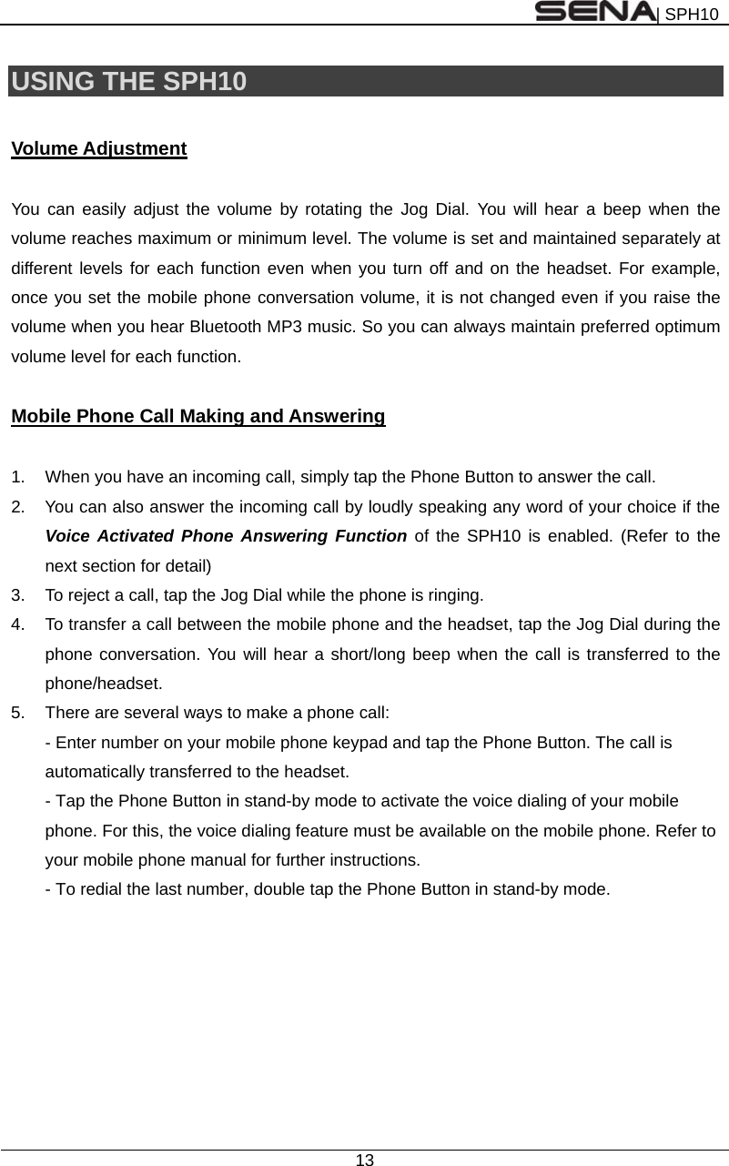 | SPH10  13  USING THE SPH10    Volume Adjustment  You can easily adjust the volume by rotating the Jog Dial. You will hear a beep when the volume reaches maximum or minimum level. The volume is set and maintained separately at different levels for each function even when you turn off and on the headset. For example, once you set the mobile phone conversation volume, it is not changed even if you raise the volume when you hear Bluetooth MP3 music. So you can always maintain preferred optimum volume level for each function.  Mobile Phone Call Making and Answering  1.  When you have an incoming call, simply tap the Phone Button to answer the call.   2.  You can also answer the incoming call by loudly speaking any word of your choice if the Voice Activated Phone Answering Function of the SPH10 is enabled. (Refer to the next section for detail) 3.  To reject a call, tap the Jog Dial while the phone is ringing. 4.  To transfer a call between the mobile phone and the headset, tap the Jog Dial during the phone conversation. You will hear a short/long beep when the call is transferred to the phone/headset. 5.  There are several ways to make a phone call: - Enter number on your mobile phone keypad and tap the Phone Button. The call is automatically transferred to the headset. - Tap the Phone Button in stand-by mode to activate the voice dialing of your mobile phone. For this, the voice dialing feature must be available on the mobile phone. Refer to your mobile phone manual for further instructions. - To redial the last number, double tap the Phone Button in stand-by mode.    