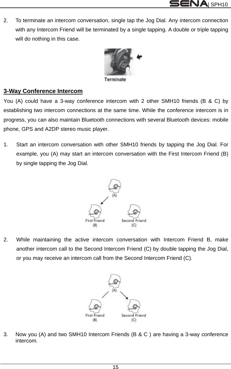 | SPH10  15  2.  To terminate an intercom conversation, single tap the Jog Dial. Any intercom connection with any Intercom Friend will be terminated by a single tapping. A double or triple tapping will do nothing in this case.    3-Way Conference Intercom You (A) could have a 3-way conference intercom with 2 other SMH10 friends (B &amp; C) by establishing two intercom connections at the same time. While the conference intercom is in progress, you can also maintain Bluetooth connections with several Bluetooth devices: mobile phone, GPS and A2DP stereo music player.  1.  Start an intercom conversation with other SMH10 friends by tapping the Jog Dial. For example, you (A) may start an intercom conversation with the First Intercom Friend (B) by single tapping the Jog Dial.    2.  While maintaining the active intercom conversation with Intercom Friend B, make another intercom call to the Second Intercom Friend (C) by double tapping the Jog Dial, or you may receive an intercom call from the Second Intercom Friend (C).      3.  Now you (A) and two SMH10 Intercom Friends (B &amp; C ) are having a 3-way conference intercom.  