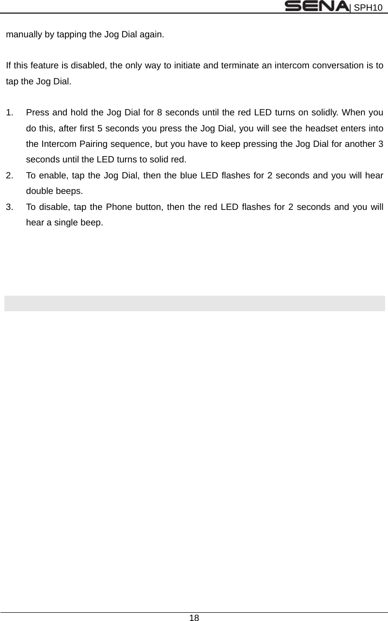 | SPH10  18  manually by tapping the Jog Dial again.    If this feature is disabled, the only way to initiate and terminate an intercom conversation is to tap the Jog Dial.    1.  Press and hold the Jog Dial for 8 seconds until the red LED turns on solidly. When you do this, after first 5 seconds you press the Jog Dial, you will see the headset enters into the Intercom Pairing sequence, but you have to keep pressing the Jog Dial for another 3 seconds until the LED turns to solid red. 2.  To enable, tap the Jog Dial, then the blue LED flashes for 2 seconds and you will hear double beeps. 3.  To disable, tap the Phone button, then the red LED flashes for 2 seconds and you will hear a single beep.     