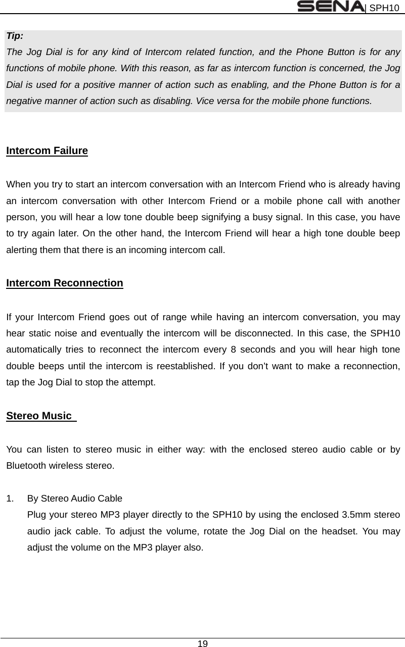 | SPH10  19  Tip: The Jog Dial is for any kind of Intercom related function, and the Phone Button is for any functions of mobile phone. With this reason, as far as intercom function is concerned, the Jog Dial is used for a positive manner of action such as enabling, and the Phone Button is for a negative manner of action such as disabling. Vice versa for the mobile phone functions.   Intercom Failure  When you try to start an intercom conversation with an Intercom Friend who is already having an intercom conversation with other Intercom Friend or a mobile phone call with another person, you will hear a low tone double beep signifying a busy signal. In this case, you have to try again later. On the other hand, the Intercom Friend will hear a high tone double beep alerting them that there is an incoming intercom call.  Intercom Reconnection  If your Intercom Friend goes out of range while having an intercom conversation, you may hear static noise and eventually the intercom will be disconnected. In this case, the SPH10 automatically tries to reconnect the intercom every 8 seconds and you will hear high tone double beeps until the intercom is reestablished. If you don’t want to make a reconnection, tap the Jog Dial to stop the attempt.    Stereo Music    You can listen to stereo music in either way: with the enclosed stereo audio cable or by Bluetooth wireless stereo.  1.  By Stereo Audio Cable Plug your stereo MP3 player directly to the SPH10 by using the enclosed 3.5mm stereo audio jack cable. To adjust the volume, rotate the Jog Dial on the headset. You may adjust the volume on the MP3 player also. 