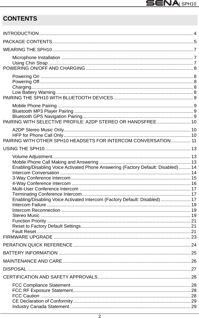 | SPH10  2  CONTENTS  INTRODUCTION ...................................................................................................................... 4 PACKAGE CONTENTS ............................................................................................................ 5 WEARING THE SPH10 ............................................................................................................  7 Microphone Installation ..................................................................................................... 7 Using Chin Strap ............................................................................................................... 7 POWERING ON/OFF AND CHARGING .................................................................................. 8 Powering On ..................................................................................................................... 8 Powering Off ...................................................................................................................... 8 Charging ............................................................................................................................ 8 Low Battery Warning ......................................................................................................... 8 PAIRING THE SPH10 WITH BLUETOOTH DEVICES ............................................................. 9 Mobile Phone Pairing ........................................................................................................ 9 Bluetooth MP3 Player Pairing ........................................................................................... 9 Bluetooth GPS Navigation Pairing..................................................................................... 9 PAIRING WITH SELECTIVE PROFILE: A2DP STEREO OR HANDSFREE .......................... 10 A2DP Stereo Music Only ................................................................................................. 10 HFP for Phone Call Only ................................................................................................. 10 PAIRING WITH OTHER SPH10 HEADSETS FOR INTERCOM CONVERSATION ...............  11 USING THE SPH10 ................................................................................................................ 13 Volume Adjustment .......................................................................................................... 13 Mobile Phone Call Making and Answering ...................................................................... 13 Enabling/Disabling Voice Activated Phone Answering (Factory Default: Disabled) ......... 14 Intercom Conversation .................................................................................................... 14 3-Way Conference Intercom ............................................................................................ 15 4-Way Conference Intercom ........................................................................................... 16 Multi-User Conference Intercom ..................................................................................... 17 Terminating Conference Intercom ................................................................................... 17 Enabling/Disabling Voice Activated Intercom (Factory Default: Disabled) ....................... 17 Intercom Failure .............................................................................................................. 19 Intercom Reconnection ................................................................................................... 19 Stereo Music ................................................................................................................... 19 Function Priority .............................................................................................................. 21 Reset to Factory Default Settings .................................................................................... 21 Fault Reset ...................................................................................................................... 21 FIRMWARE UPGRADE ......................................................................................................... 23 PERATION QUICK REFERENCE .......................................................................................... 24 BATTERY INFORMATION ..................................................................................................... 25 MAINTENANCE AND CARE .................................................................................................. 26 DISPOSAL ............................................................................................................................. 27 CERTIFICATION AND SAFETY APPROVALS ....................................................................... 28 FCC Compliance Statement ............................................................................................ 28 FCC RF Exposure Statement .......................................................................................... 28 FCC Caution ................................................................................................................... 28 CE Declaration of Conformity ..........................................................................................  29 Industry Canada Statement ............................................................................................. 29 