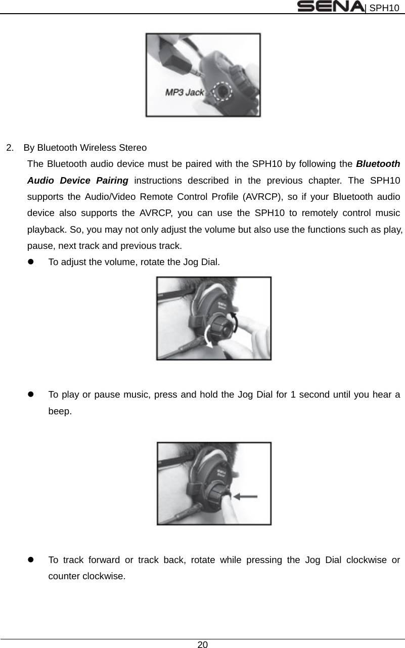 | SPH10  20    2.    By Bluetooth Wireless Stereo   The Bluetooth audio device must be paired with the SPH10 by following the Bluetooth Audio Device Pairing instructions described in the previous chapter. The SPH10 supports the Audio/Video Remote Control Profile (AVRCP), so if your Bluetooth audio device also supports the AVRCP, you can use the SPH10 to remotely control music playback. So, you may not only adjust the volume but also use the functions such as play, pause, next track and previous track.   To adjust the volume, rotate the Jog Dial.     To play or pause music, press and hold the Jog Dial for 1 second until you hear a beep.      To track forward or track back, rotate while pressing the Jog Dial clockwise or counter clockwise.    