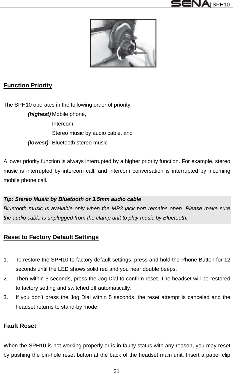 | SPH10  21    Function Priority  The SPH10 operates in the following order of priority:     (highest) Mobile phone,   Intercom, Stereo music by audio cable, and (lowest) Bluetooth stereo music      A lower priority function is always interrupted by a higher priority function. For example, stereo music is interrupted by intercom call, and intercom conversation is interrupted by incoming mobile phone call.  Tip: Stereo Music by Bluetooth or 3.5mm audio cable Bluetooth music is available only when the MP3 jack port remains open. Please make sure the audio cable is unplugged from the clamp unit to play music by Bluetooth.  Reset to Factory Default Settings  1.  To restore the SPH10 to factory default settings, press and hold the Phone Button for 12 seconds until the LED shows solid red and you hear double beeps. 2.  Then within 5 seconds, press the Jog Dial to confirm reset. The headset will be restored to factory setting and switched off automatically.   3.  If you don’t press the Jog Dial within 5 seconds, the reset attempt is canceled and the headset returns to stand-by mode.  Fault Reset    When the SPH10 is not working properly or is in faulty status with any reason, you may reset by pushing the pin-hole reset button at the back of the headset main unit. Insert a paper clip 