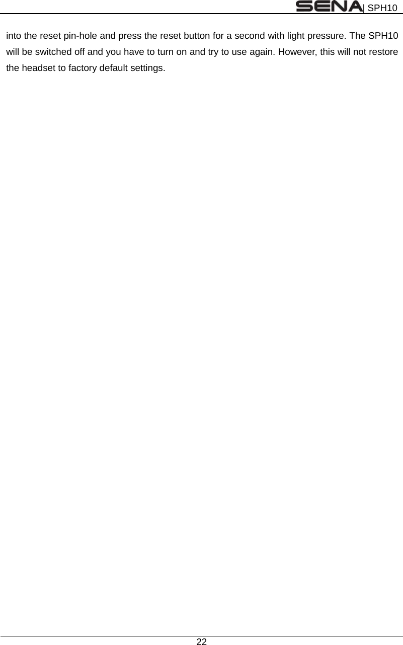 | SPH10  22  into the reset pin-hole and press the reset button for a second with light pressure. The SPH10 will be switched off and you have to turn on and try to use again. However, this will not restore the headset to factory default settings.  