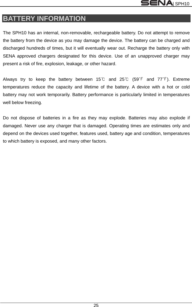 | SPH10  25  BATTERY INFORMATION  The SPH10 has an internal, non-removable, rechargeable battery. Do not attempt to remove the battery from the device as you may damage the device. The battery can be charged and discharged hundreds of times, but it will eventually wear out. Recharge the battery only with SENA approved chargers designated for this device. Use of an unapproved charger may present a risk of fire, explosion, leakage, or other hazard.  Always try to keep the battery between 15℃ and 25℃ (59℉ and 77℉). Extreme temperatures reduce the capacity and lifetime of the battery. A device with a hot or cold battery may not work temporarily. Battery performance is particularly limited in temperatures well below freezing.  Do not dispose of batteries in a fire as they may explode. Batteries may also explode if damaged. Never use any charger that is damaged. Operating times are estimates only and depend on the devices used together, features used, battery age and condition, temperatures to which battery is exposed, and many other factors.   