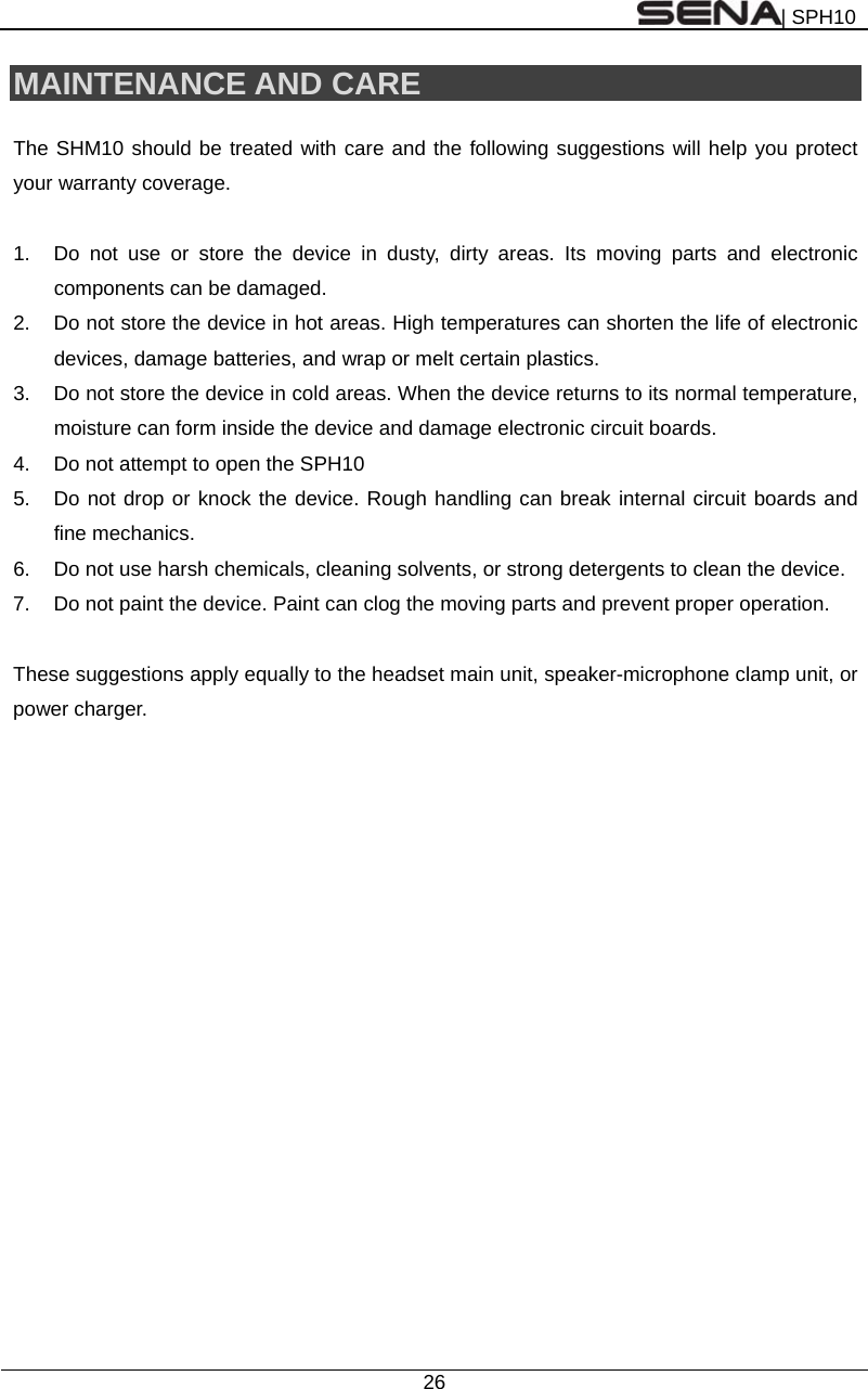 | SPH10  26  MAINTENANCE AND CARE  The SHM10 should be treated with care and the following suggestions will help you protect your warranty coverage.  1.  Do not use or store the device in dusty, dirty areas. Its moving parts and electronic components can be damaged. 2.  Do not store the device in hot areas. High temperatures can shorten the life of electronic devices, damage batteries, and wrap or melt certain plastics. 3.  Do not store the device in cold areas. When the device returns to its normal temperature, moisture can form inside the device and damage electronic circuit boards. 4.  Do not attempt to open the SPH10 5.  Do not drop or knock the device. Rough handling can break internal circuit boards and fine mechanics. 6.  Do not use harsh chemicals, cleaning solvents, or strong detergents to clean the device. 7.  Do not paint the device. Paint can clog the moving parts and prevent proper operation.  These suggestions apply equally to the headset main unit, speaker-microphone clamp unit, or power charger.   