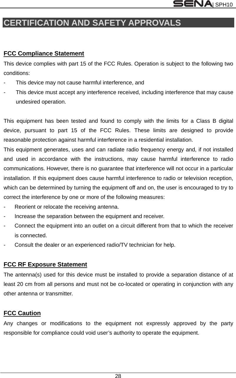 | SPH10  28  CERTIFICATION AND SAFETY APPROVALS   FCC Compliance Statement This device complies with part 15 of the FCC Rules. Operation is subject to the following two conditions: -  This device may not cause harmful interference, and -  This device must accept any interference received, including interference that may cause undesired operation.  This equipment has been tested and found to comply with the limits for a Class B digital device, pursuant to part 15 of the FCC Rules. These limits are designed to provide reasonable protection against harmful interference in a residential installation. This equipment generates, uses and can radiate radio frequency energy and, if not installed and used in accordance with the instructions, may cause harmful interference to radio communications. However, there is no guarantee that interference will not occur in a particular installation. If this equipment does cause harmful interference to radio or television reception, which can be determined by turning the equipment off and on, the user is encouraged to try to correct the interference by one or more of the following measures: -  Reorient or relocate the receiving antenna. -  Increase the separation between the equipment and receiver. -  Connect the equipment into an outlet on a circuit different from that to which the receiver is connected. -  Consult the dealer or an experienced radio/TV technician for help.  FCC RF Exposure Statement The antenna(s) used for this device must be installed to provide a separation distance of at least 20 cm from all persons and must not be co-located or operating in conjunction with any other antenna or transmitter.  FCC Caution Any changes or modifications to the equipment not expressly approved by the party responsible for compliance could void user’s authority to operate the equipment.   