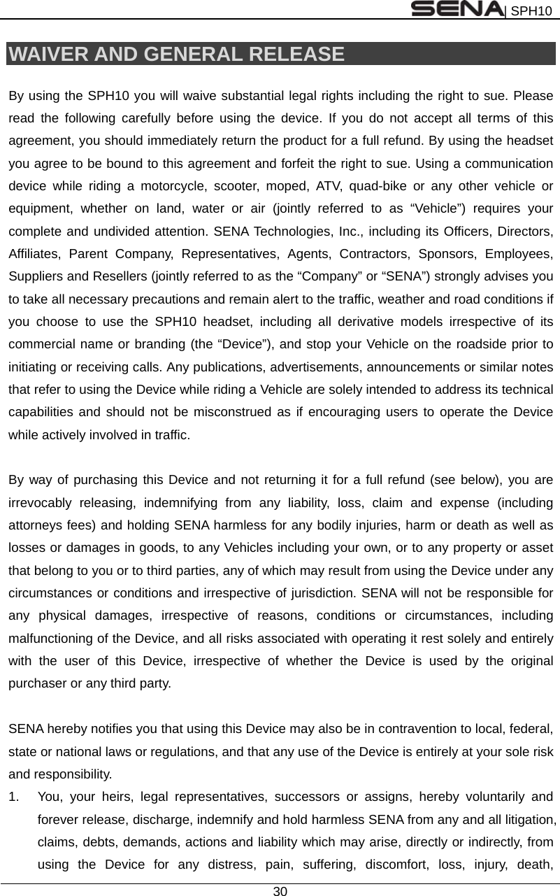 | SPH10  30  WAIVER AND GENERAL RELEASE  By using the SPH10 you will waive substantial legal rights including the right to sue. Please read the following carefully before using the device. If you do not accept all terms of this agreement, you should immediately return the product for a full refund. By using the headset you agree to be bound to this agreement and forfeit the right to sue. Using a communication device while riding a motorcycle, scooter, moped, ATV, quad-bike or any other vehicle or equipment, whether on land, water or air (jointly referred to as “Vehicle”) requires your complete and undivided attention. SENA Technologies, Inc., including its Officers, Directors, Affiliates, Parent Company, Representatives, Agents, Contractors, Sponsors, Employees, Suppliers and Resellers (jointly referred to as the “Company” or “SENA”) strongly advises you to take all necessary precautions and remain alert to the traffic, weather and road conditions if you choose to use the SPH10 headset, including all derivative models irrespective of its commercial name or branding (the “Device”), and stop your Vehicle on the roadside prior to initiating or receiving calls. Any publications, advertisements, announcements or similar notes that refer to using the Device while riding a Vehicle are solely intended to address its technical capabilities and should not be misconstrued as if encouraging users to operate the Device while actively involved in traffic.  By way of purchasing this Device and not returning it for a full refund (see below), you are irrevocably releasing, indemnifying from any liability, loss, claim and expense (including attorneys fees) and holding SENA harmless for any bodily injuries, harm or death as well as losses or damages in goods, to any Vehicles including your own, or to any property or asset that belong to you or to third parties, any of which may result from using the Device under any circumstances or conditions and irrespective of jurisdiction. SENA will not be responsible for any physical damages, irrespective of reasons, conditions or circumstances, including malfunctioning of the Device, and all risks associated with operating it rest solely and entirely with the user of this Device, irrespective of whether the Device is used by the original purchaser or any third party.    SENA hereby notifies you that using this Device may also be in contravention to local, federal, state or national laws or regulations, and that any use of the Device is entirely at your sole risk and responsibility. 1.  You, your heirs, legal representatives, successors or assigns, hereby voluntarily and forever release, discharge, indemnify and hold harmless SENA from any and all litigation, claims, debts, demands, actions and liability which may arise, directly or indirectly, from using the Device for any distress, pain, suffering, discomfort, loss, injury, death, 