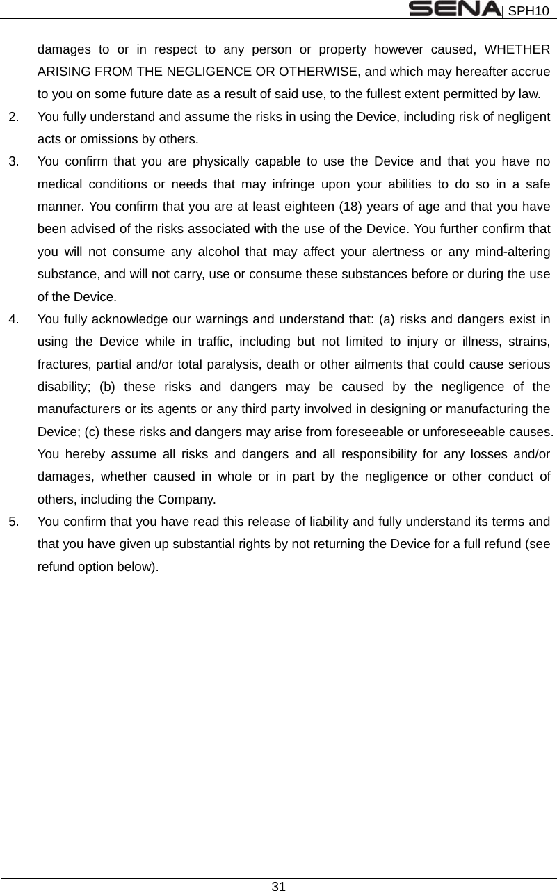 | SPH10  31  damages to or in respect to any person or property however caused, WHETHER ARISING FROM THE NEGLIGENCE OR OTHERWISE, and which may hereafter accrue to you on some future date as a result of said use, to the fullest extent permitted by law. 2.  You fully understand and assume the risks in using the Device, including risk of negligent acts or omissions by others. 3.  You confirm that you are physically capable to use the Device and that you have no medical conditions or needs that may infringe upon your abilities to do so in a safe manner. You confirm that you are at least eighteen (18) years of age and that you have been advised of the risks associated with the use of the Device. You further confirm that you will not consume any alcohol that may affect your alertness or any mind-altering substance, and will not carry, use or consume these substances before or during the use of the Device. 4.  You fully acknowledge our warnings and understand that: (a) risks and dangers exist in using the Device while in traffic, including but not limited to injury or illness, strains, fractures, partial and/or total paralysis, death or other ailments that could cause serious disability; (b) these risks and dangers may be caused by the negligence of the manufacturers or its agents or any third party involved in designing or manufacturing the Device; (c) these risks and dangers may arise from foreseeable or unforeseeable causes. You hereby assume all risks and dangers and all responsibility for any losses and/or damages, whether caused in whole or in part by the negligence or other conduct of others, including the Company. 5.  You confirm that you have read this release of liability and fully understand its terms and that you have given up substantial rights by not returning the Device for a full refund (see refund option below).   