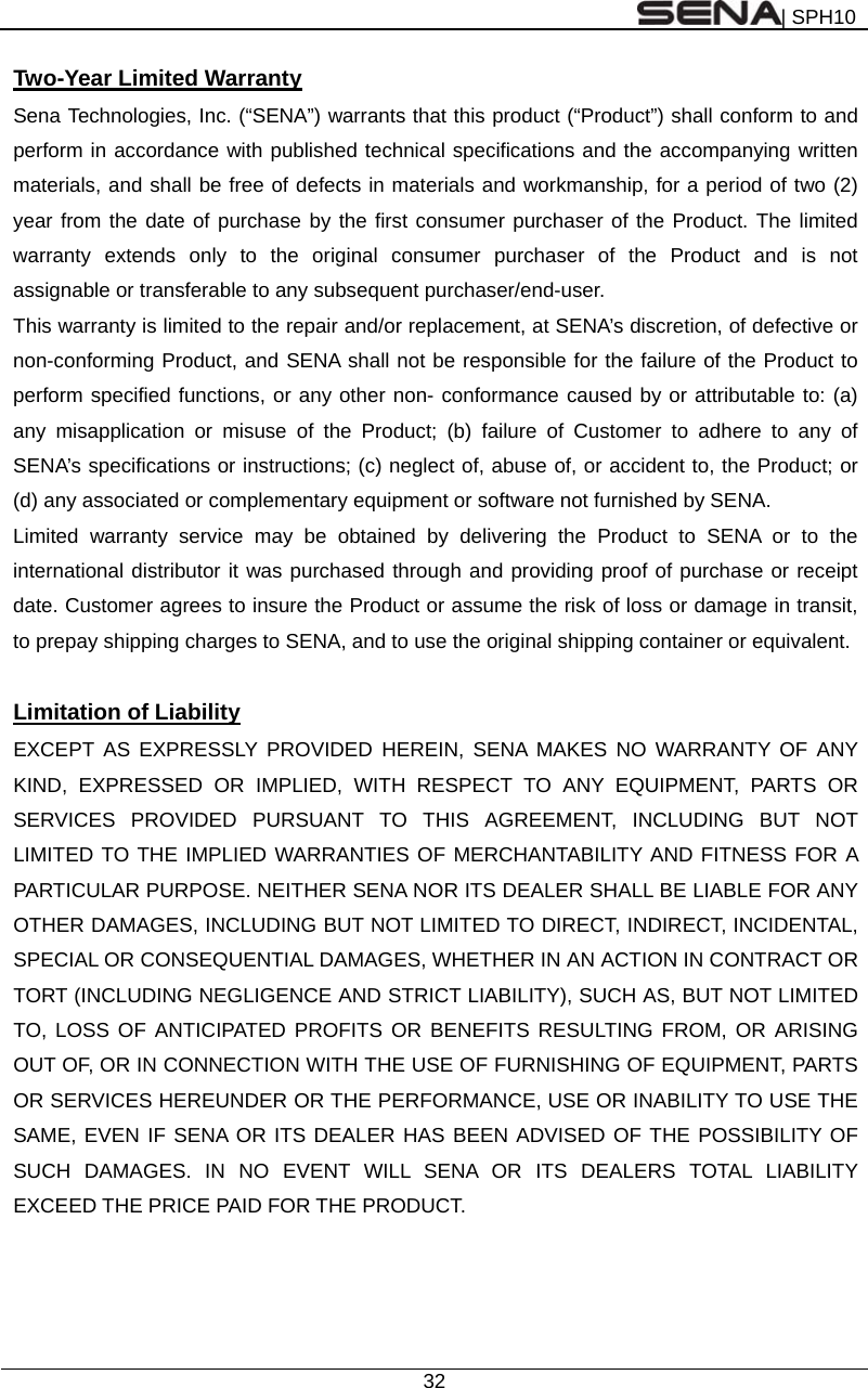 | SPH10  32  Two-Year Limited Warranty Sena Technologies, Inc. (“SENA”) warrants that this product (“Product”) shall conform to and perform in accordance with published technical specifications and the accompanying written materials, and shall be free of defects in materials and workmanship, for a period of two (2) year from the date of purchase by the first consumer purchaser of the Product. The limited warranty extends only to the original consumer purchaser of the Product and is not assignable or transferable to any subsequent purchaser/end-user. This warranty is limited to the repair and/or replacement, at SENA’s discretion, of defective or non-conforming Product, and SENA shall not be responsible for the failure of the Product to perform specified functions, or any other non- conformance caused by or attributable to: (a) any misapplication or misuse of the Product; (b) failure of Customer to adhere to any of SENA’s specifications or instructions; (c) neglect of, abuse of, or accident to, the Product; or (d) any associated or complementary equipment or software not furnished by SENA.   Limited warranty service may be obtained by delivering the Product to SENA or to the international distributor it was purchased through and providing proof of purchase or receipt date. Customer agrees to insure the Product or assume the risk of loss or damage in transit, to prepay shipping charges to SENA, and to use the original shipping container or equivalent.  Limitation of Liability EXCEPT AS EXPRESSLY PROVIDED HEREIN, SENA MAKES NO WARRANTY OF ANY KIND, EXPRESSED OR IMPLIED, WITH RESPECT TO ANY EQUIPMENT, PARTS OR SERVICES PROVIDED PURSUANT TO THIS AGREEMENT, INCLUDING BUT NOT LIMITED TO THE IMPLIED WARRANTIES OF MERCHANTABILITY AND FITNESS FOR A PARTICULAR PURPOSE. NEITHER SENA NOR ITS DEALER SHALL BE LIABLE FOR ANY OTHER DAMAGES, INCLUDING BUT NOT LIMITED TO DIRECT, INDIRECT, INCIDENTAL, SPECIAL OR CONSEQUENTIAL DAMAGES, WHETHER IN AN ACTION IN CONTRACT OR TORT (INCLUDING NEGLIGENCE AND STRICT LIABILITY), SUCH AS, BUT NOT LIMITED TO, LOSS OF ANTICIPATED PROFITS OR BENEFITS RESULTING FROM, OR ARISING OUT OF, OR IN CONNECTION WITH THE USE OF FURNISHING OF EQUIPMENT, PARTS OR SERVICES HEREUNDER OR THE PERFORMANCE, USE OR INABILITY TO USE THE SAME, EVEN IF SENA OR ITS DEALER HAS BEEN ADVISED OF THE POSSIBILITY OF SUCH DAMAGES. IN NO EVENT WILL SENA OR ITS DEALERS TOTAL LIABILITY EXCEED THE PRICE PAID FOR THE PRODUCT.   