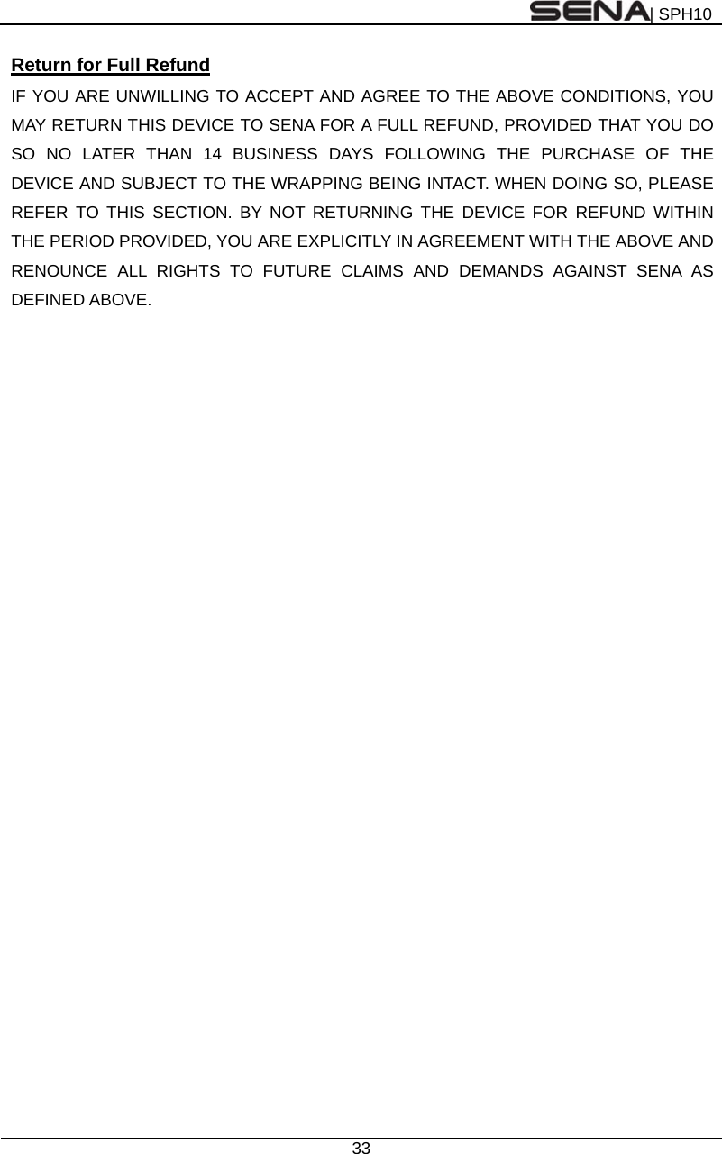 | SPH10  33  Return for Full Refund IF YOU ARE UNWILLING TO ACCEPT AND AGREE TO THE ABOVE CONDITIONS, YOU MAY RETURN THIS DEVICE TO SENA FOR A FULL REFUND, PROVIDED THAT YOU DO SO NO LATER THAN 14 BUSINESS DAYS FOLLOWING THE PURCHASE OF THE DEVICE AND SUBJECT TO THE WRAPPING BEING INTACT. WHEN DOING SO, PLEASE REFER TO THIS SECTION. BY NOT RETURNING THE DEVICE FOR REFUND WITHIN THE PERIOD PROVIDED, YOU ARE EXPLICITLY IN AGREEMENT WITH THE ABOVE AND RENOUNCE ALL RIGHTS TO FUTURE CLAIMS AND DEMANDS AGAINST SENA AS DEFINED ABOVE. 