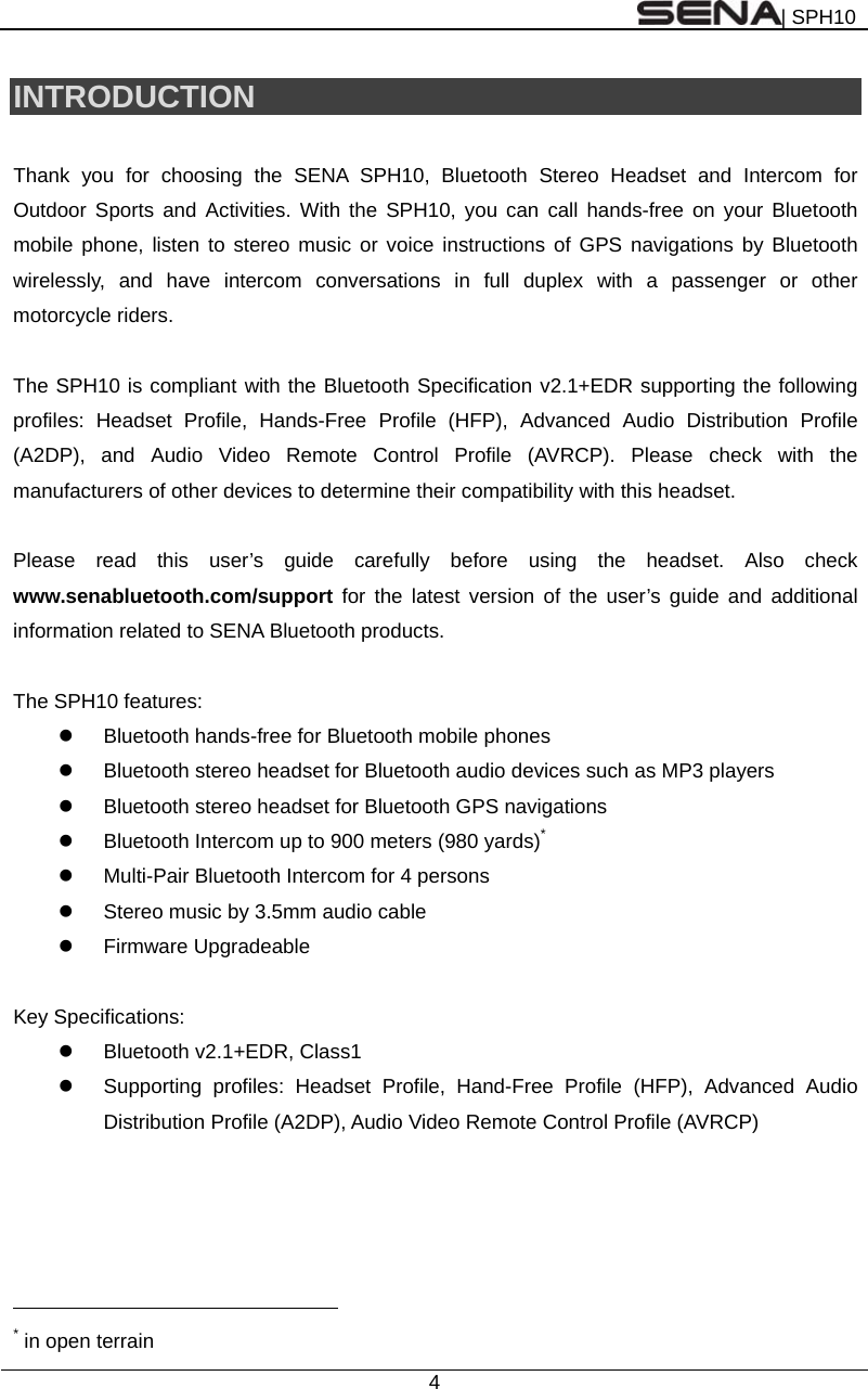 | SPH10  4  INTRODUCTION  Thank you for choosing the SENA SPH10, Bluetooth Stereo Headset and Intercom for Outdoor Sports and Activities. With the SPH10, you can call hands-free on your Bluetooth mobile phone, listen to stereo music or voice instructions of GPS navigations by Bluetooth wirelessly, and have intercom conversations in full duplex with a passenger or other motorcycle riders.  The SPH10 is compliant with the Bluetooth Specification v2.1+EDR supporting the following profiles: Headset Profile, Hands-Free Profile (HFP), Advanced Audio Distribution Profile (A2DP), and Audio Video Remote Control Profile (AVRCP). Please check with the manufacturers of other devices to determine their compatibility with this headset.  Please read this user’s guide carefully before using the headset. Also check www.senabluetooth.com/support for the latest version of the user’s guide and additional information related to SENA Bluetooth products.  The SPH10 features:   Bluetooth hands-free for Bluetooth mobile phones     Bluetooth stereo headset for Bluetooth audio devices such as MP3 players   Bluetooth stereo headset for Bluetooth GPS navigations   Bluetooth Intercom up to 900 meters (980 yards)*   Multi-Pair Bluetooth Intercom for 4 persons   Stereo music by 3.5mm audio cable  Firmware Upgradeable  Key Specifications:     Bluetooth v2.1+EDR, Class1   Supporting profiles: Headset Profile, Hand-Free Profile (HFP), Advanced Audio Distribution Profile (A2DP), Audio Video Remote Control Profile (AVRCP)                                                               * in open terrain 