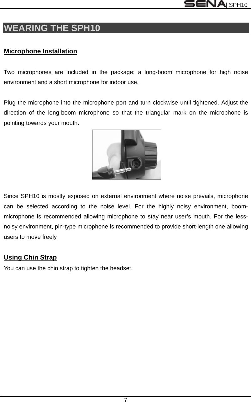 | SPH10  7  WEARING THE SPH10    Microphone Installation  Two microphones are included in the package: a long-boom microphone for high noise environment and a short microphone for indoor use.  Plug the microphone into the microphone port and turn clockwise until tightened. Adjust the direction of the long-boom microphone so that the triangular mark on the microphone is pointing towards your mouth.   Since SPH10 is mostly exposed on external environment where noise prevails, microphone can be selected according to the noise level. For the highly noisy environment, boom-microphone is recommended allowing microphone to stay near user’s mouth. For the less-noisy environment, pin-type microphone is recommended to provide short-length one allowing users to move freely.  Using Chin Strap You can use the chin strap to tighten the headset.  