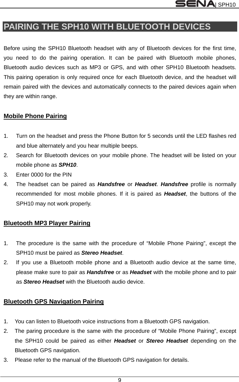 | SPH10  9  PAIRING THE SPH10 WITH BLUETOOTH DEVICES  Before using the SPH10 Bluetooth headset with any of Bluetooth devices for the first time, you need to do the pairing operation. It can be paired with Bluetooth mobile phones, Bluetooth audio devices such as MP3 or GPS, and with other SPH10 Bluetooth headsets. This pairing operation is only required once for each Bluetooth device, and the headset will remain paired with the devices and automatically connects to the paired devices again when they are within range.  Mobile Phone Pairing  1.  Turn on the headset and press the Phone Button for 5 seconds until the LED flashes red and blue alternately and you hear multiple beeps. 2.  Search for Bluetooth devices on your mobile phone. The headset will be listed on your mobile phone as SPH10.  3.  Enter 0000 for the PIN 4.  The headset can be paired as Handsfree or Headset.  Handsfree profile is normally recommended for most mobile phones. If it is paired as Headset, the buttons of the SPH10 may not work properly.     Bluetooth MP3 Player Pairing  1.  The procedure is the same with the procedure of “Mobile Phone Pairing”, except the SPH10 must be paired as Stereo Headset. 2.  If you use a Bluetooth mobile phone and a Bluetooth audio device at the same time, please make sure to pair as Handsfree or as Headset with the mobile phone and to pair as Stereo Headset with the Bluetooth audio device.  Bluetooth GPS Navigation Pairing  1.  You can listen to Bluetooth voice instructions from a Bluetooth GPS navigation. 2.  The paring procedure is the same with the procedure of “Mobile Phone Pairing”, except the SPH10 could be paired as either Headset or Stereo Headset depending on the Bluetooth GPS navigation. 3.  Please refer to the manual of the Bluetooth GPS navigation for details.    