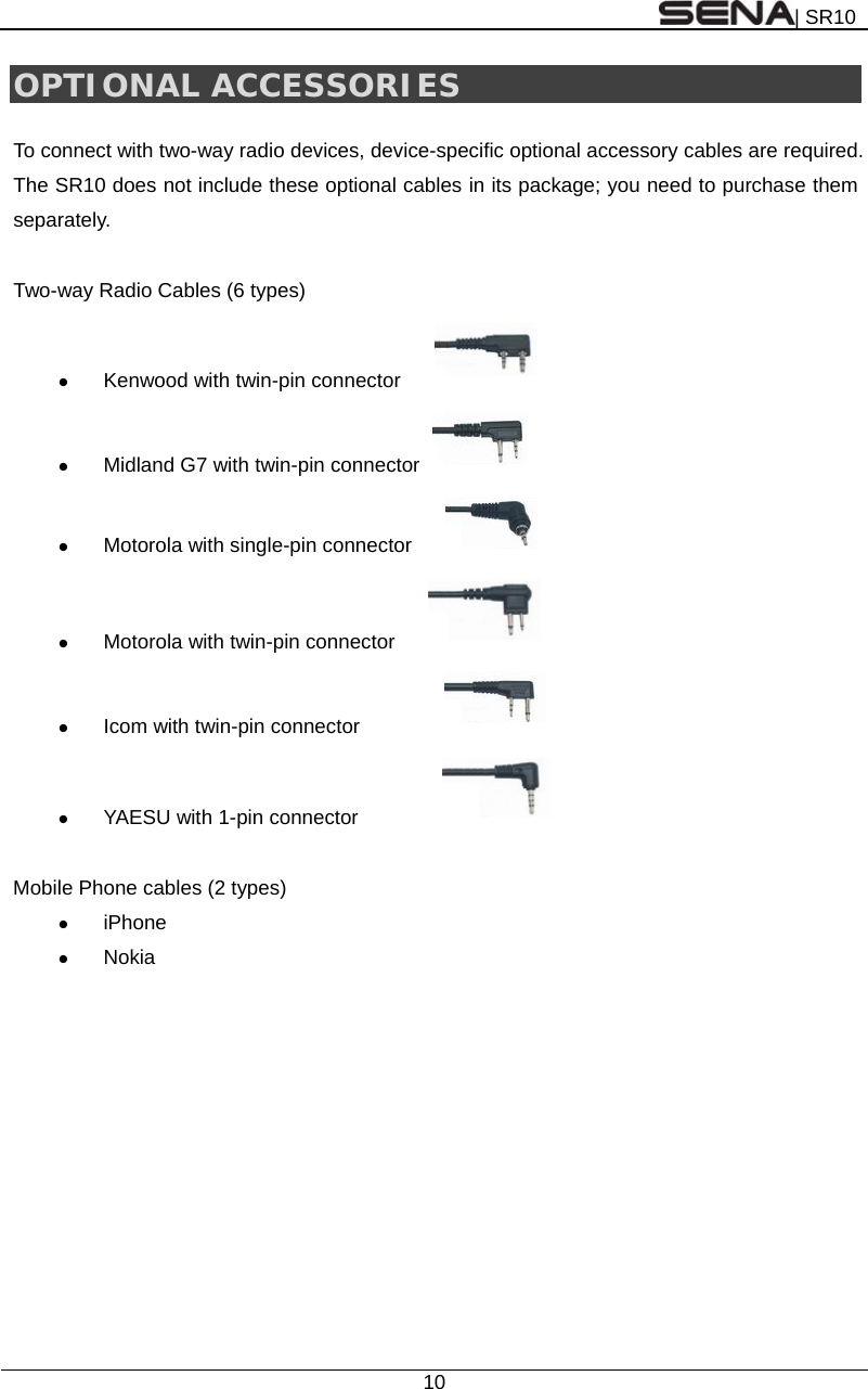 | SR10  10  OPTIONAL ACCESSORIES  To connect with two-way radio devices, device-specific optional accessory cables are required. The SR10 does not include these optional cables in its package; you need to purchase them separately.  Two-way Radio Cables (6 types)  Kenwood with twin-pin connector        Midland G7 with twin-pin connector    Motorola with single-pin connector        Motorola with twin-pin connector      Icom with twin-pin connector           YAESU with 1-pin connector           Mobile Phone cables (2 types)  iPhone  Nokia 