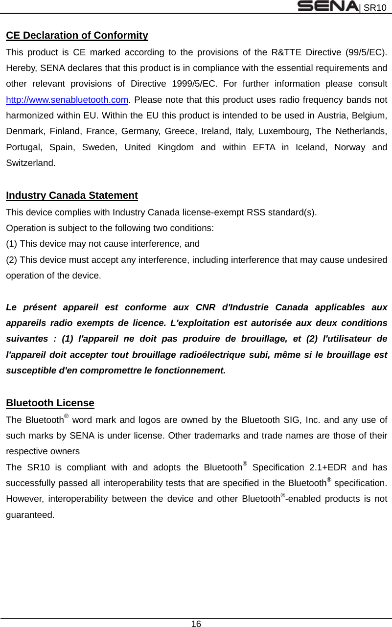 | SR10  16  CE Declaration of Conformity This product is CE marked according to the provisions of the R&amp;TTE Directive (99/5/EC). Hereby, SENA declares that this product is in compliance with the essential requirements and other relevant provisions of Directive 1999/5/EC. For further information please consult http://www.senabluetooth.com. Please note that this product uses radio frequency bands not harmonized within EU. Within the EU this product is intended to be used in Austria, Belgium, Denmark, Finland, France, Germany, Greece, Ireland, Italy, Luxembourg, The Netherlands, Portugal, Spain, Sweden, United Kingdom and within EFTA in Iceland, Norway and Switzerland.  Industry Canada Statement This device complies with Industry Canada license-exempt RSS standard(s). Operation is subject to the following two conditions: (1) This device may not cause interference, and (2) This device must accept any interference, including interference that may cause undesired operation of the device.  Le présent appareil est conforme aux CNR d&apos;Industrie Canada applicables aux appareils radio exempts de licence. L&apos;exploitation est autorisée aux deux conditions suivantes : (1) l&apos;appareil ne doit pas produire de brouillage, et (2) l&apos;utilisateur de l&apos;appareil doit accepter tout brouillage radioélectrique subi, même si le brouillage est susceptible d&apos;en compromettre le fonctionnement.  Bluetooth License The Bluetooth® word mark and logos are owned by the Bluetooth SIG, Inc. and any use of such marks by SENA is under license. Other trademarks and trade names are those of their respective owners The SR10 is compliant with and adopts the Bluetooth® Specification 2.1+EDR and has successfully passed all interoperability tests that are specified in the Bluetooth® specification. However, interoperability between the device and other Bluetooth®-enabled products is not guaranteed.  