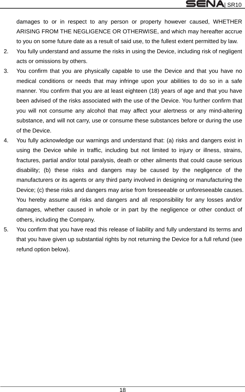 | SR10  18  damages to or in respect to any person or property however caused, WHETHER ARISING FROM THE NEGLIGENCE OR OTHERWISE, and which may hereafter accrue to you on some future date as a result of said use, to the fullest extent permitted by law. 2.  You fully understand and assume the risks in using the Device, including risk of negligent acts or omissions by others. 3.  You confirm that you are physically capable to use the Device and that you have no medical conditions or needs that may infringe upon your abilities to do so in a safe manner. You confirm that you are at least eighteen (18) years of age and that you have been advised of the risks associated with the use of the Device. You further confirm that you will not consume any alcohol that may affect your alertness or any mind-altering substance, and will not carry, use or consume these substances before or during the use of the Device. 4.  You fully acknowledge our warnings and understand that: (a) risks and dangers exist in using the Device while in traffic, including but not limited to injury or illness, strains, fractures, partial and/or total paralysis, death or other ailments that could cause serious disability; (b) these risks and dangers may be caused by the negligence of the manufacturers or its agents or any third party involved in designing or manufacturing the Device; (c) these risks and dangers may arise from foreseeable or unforeseeable causes. You hereby assume all risks and dangers and all responsibility for any losses and/or damages, whether caused in whole or in part by the negligence or other conduct of others, including the Company. 5.  You confirm that you have read this release of liability and fully understand its terms and that you have given up substantial rights by not returning the Device for a full refund (see refund option below).   