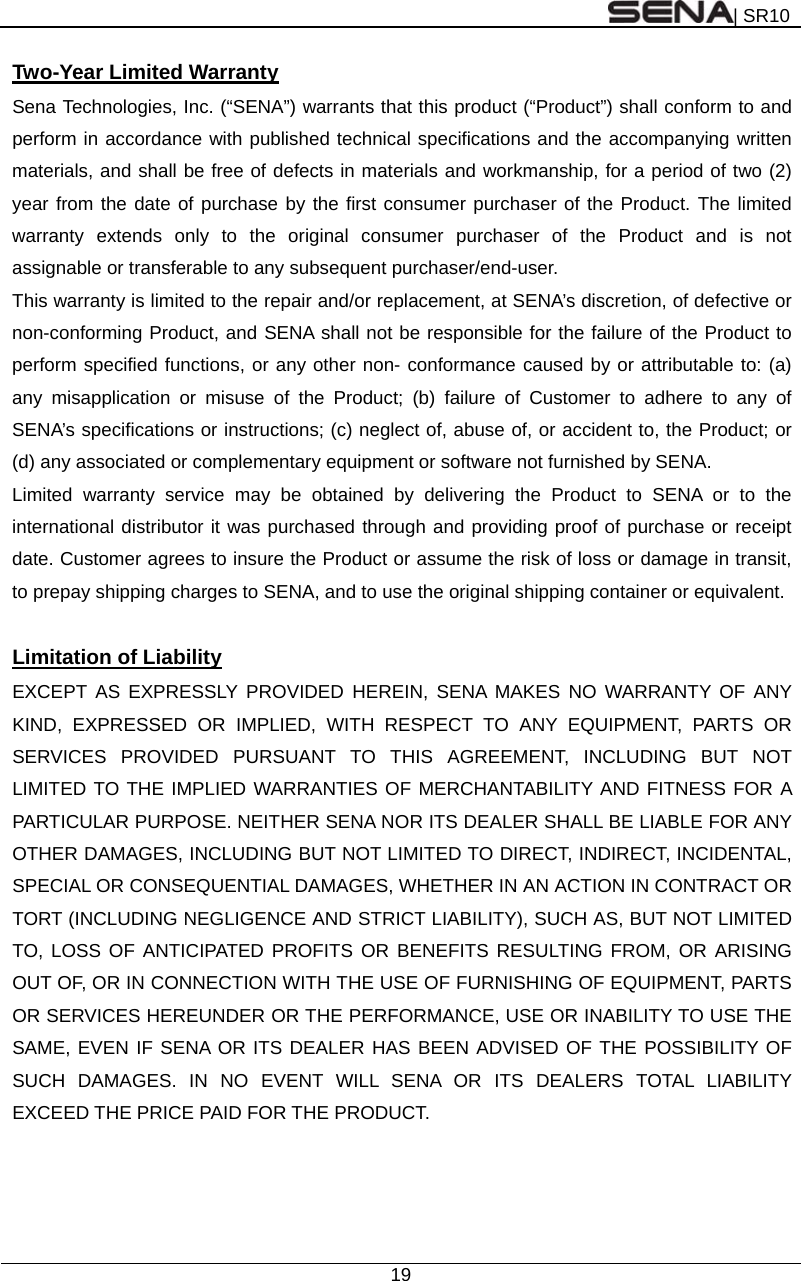 | SR10  19  Two-Year Limited Warranty Sena Technologies, Inc. (“SENA”) warrants that this product (“Product”) shall conform to and perform in accordance with published technical specifications and the accompanying written materials, and shall be free of defects in materials and workmanship, for a period of two (2) year from the date of purchase by the first consumer purchaser of the Product. The limited warranty extends only to the original consumer purchaser of the Product and is not assignable or transferable to any subsequent purchaser/end-user. This warranty is limited to the repair and/or replacement, at SENA’s discretion, of defective or non-conforming Product, and SENA shall not be responsible for the failure of the Product to perform specified functions, or any other non- conformance caused by or attributable to: (a) any misapplication or misuse of the Product; (b) failure of Customer to adhere to any of SENA’s specifications or instructions; (c) neglect of, abuse of, or accident to, the Product; or (d) any associated or complementary equipment or software not furnished by SENA.   Limited warranty service may be obtained by delivering the Product to SENA or to the international distributor it was purchased through and providing proof of purchase or receipt date. Customer agrees to insure the Product or assume the risk of loss or damage in transit, to prepay shipping charges to SENA, and to use the original shipping container or equivalent.  Limitation of Liability EXCEPT AS EXPRESSLY PROVIDED HEREIN, SENA MAKES NO WARRANTY OF ANY KIND, EXPRESSED OR IMPLIED, WITH RESPECT TO ANY EQUIPMENT, PARTS OR SERVICES PROVIDED PURSUANT TO THIS AGREEMENT, INCLUDING BUT NOT LIMITED TO THE IMPLIED WARRANTIES OF MERCHANTABILITY AND FITNESS FOR A PARTICULAR PURPOSE. NEITHER SENA NOR ITS DEALER SHALL BE LIABLE FOR ANY OTHER DAMAGES, INCLUDING BUT NOT LIMITED TO DIRECT, INDIRECT, INCIDENTAL, SPECIAL OR CONSEQUENTIAL DAMAGES, WHETHER IN AN ACTION IN CONTRACT OR TORT (INCLUDING NEGLIGENCE AND STRICT LIABILITY), SUCH AS, BUT NOT LIMITED TO, LOSS OF ANTICIPATED PROFITS OR BENEFITS RESULTING FROM, OR ARISING OUT OF, OR IN CONNECTION WITH THE USE OF FURNISHING OF EQUIPMENT, PARTS OR SERVICES HEREUNDER OR THE PERFORMANCE, USE OR INABILITY TO USE THE SAME, EVEN IF SENA OR ITS DEALER HAS BEEN ADVISED OF THE POSSIBILITY OF SUCH DAMAGES. IN NO EVENT WILL SENA OR ITS DEALERS TOTAL LIABILITY EXCEED THE PRICE PAID FOR THE PRODUCT.   