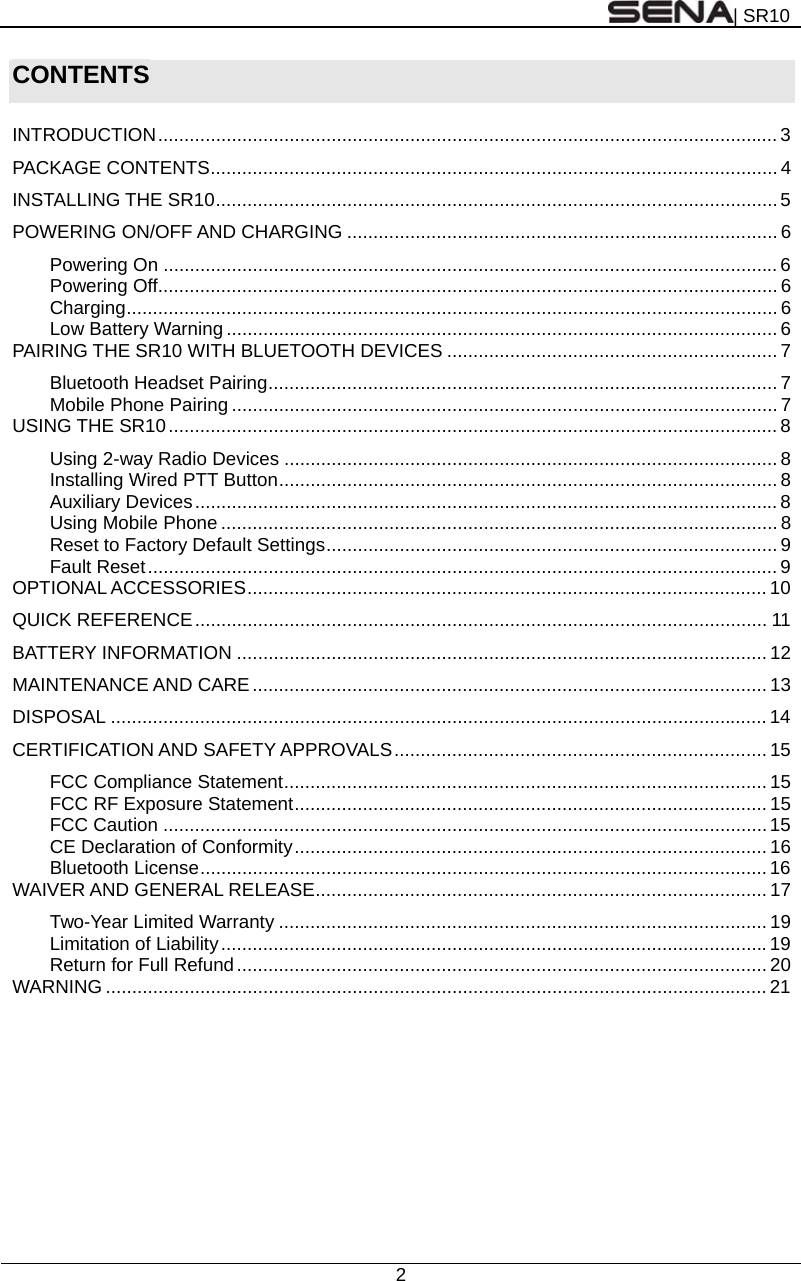 | SR10  2  CONTENTS  INTRODUCTION ...................................................................................................................... 3 PACKAGE CONTENTS ............................................................................................................ 4 INSTALLING THE SR10 ........................................................................................................... 5 POWERING ON/OFF AND CHARGING .................................................................................. 6 Powering On ..................................................................................................................... 6 Powering Off ...................................................................................................................... 6 Charging ............................................................................................................................ 6 Low Battery Warning ......................................................................................................... 6 PAIRING THE SR10 WITH BLUETOOTH DEVICES ............................................................... 7 Bluetooth Headset Pairing ................................................................................................. 7 Mobile Phone Pairing ........................................................................................................ 7 USING THE SR10 .................................................................................................................... 8 Using 2-way Radio Devices .............................................................................................. 8 Installing Wired PTT Button ............................................................................................... 8 Auxiliary Devices ............................................................................................................... 8 Using Mobile Phone .......................................................................................................... 8 Reset to Factory Default Settings ...................................................................................... 9 Fault Reset ........................................................................................................................ 9 OPTIONAL ACCESSORIES ................................................................................................... 10 QUICK REFERENCE .............................................................................................................  11 BATTERY INFORMATION ..................................................................................................... 12 MAINTENANCE AND CARE .................................................................................................. 13 DISPOSAL ............................................................................................................................. 14 CERTIFICATION AND SAFETY APPROVALS ....................................................................... 15 FCC Compliance Statement ............................................................................................ 15 FCC RF Exposure Statement .......................................................................................... 15 FCC Caution ................................................................................................................... 15 CE Declaration of Conformity ..........................................................................................  16 Bluetooth License ............................................................................................................ 16 WAIVER AND GENERAL RELEASE ...................................................................................... 17 Two-Year Limited Warranty ............................................................................................. 19 Limitation of Liability ........................................................................................................ 19 Return for Full Refund ..................................................................................................... 20 WARNING .............................................................................................................................. 21  