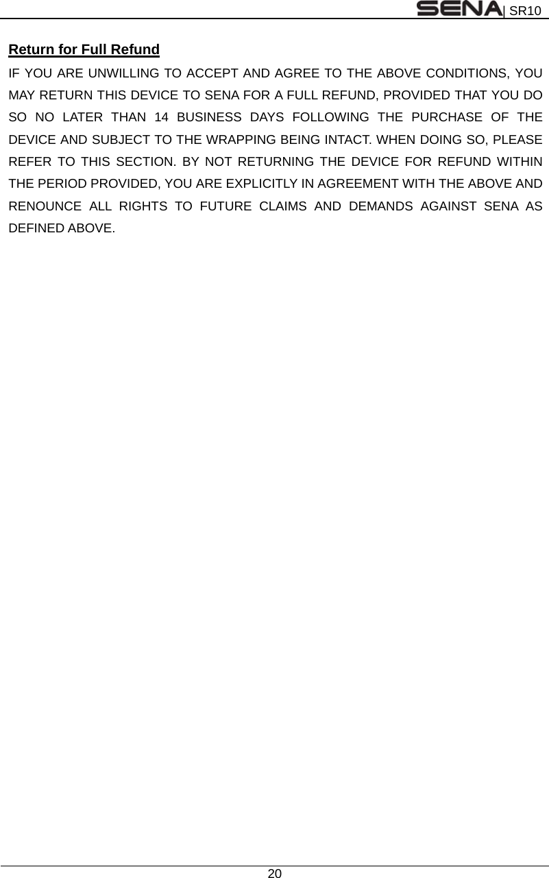 | SR10  20  Return for Full Refund IF YOU ARE UNWILLING TO ACCEPT AND AGREE TO THE ABOVE CONDITIONS, YOU MAY RETURN THIS DEVICE TO SENA FOR A FULL REFUND, PROVIDED THAT YOU DO SO NO LATER THAN 14 BUSINESS DAYS FOLLOWING THE PURCHASE OF THE DEVICE AND SUBJECT TO THE WRAPPING BEING INTACT. WHEN DOING SO, PLEASE REFER TO THIS SECTION. BY NOT RETURNING THE DEVICE FOR REFUND WITHIN THE PERIOD PROVIDED, YOU ARE EXPLICITLY IN AGREEMENT WITH THE ABOVE AND RENOUNCE ALL RIGHTS TO FUTURE CLAIMS AND DEMANDS AGAINST SENA AS DEFINED ABOVE. 