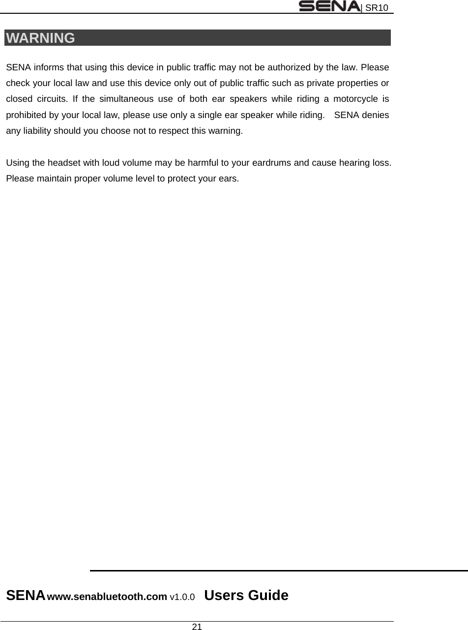 | SR10  21  WARNING  SENA informs that using this device in public traffic may not be authorized by the law. Please check your local law and use this device only out of public traffic such as private properties or closed circuits. If the simultaneous use of both ear speakers while riding a motorcycle is prohibited by your local law, please use only a single ear speaker while riding.    SENA denies any liability should you choose not to respect this warning.  Using the headset with loud volume may be harmful to your eardrums and cause hearing loss. Please maintain proper volume level to protect your ears.                          SENA www.senabluetooth.com v1.0.0    Users Guide 