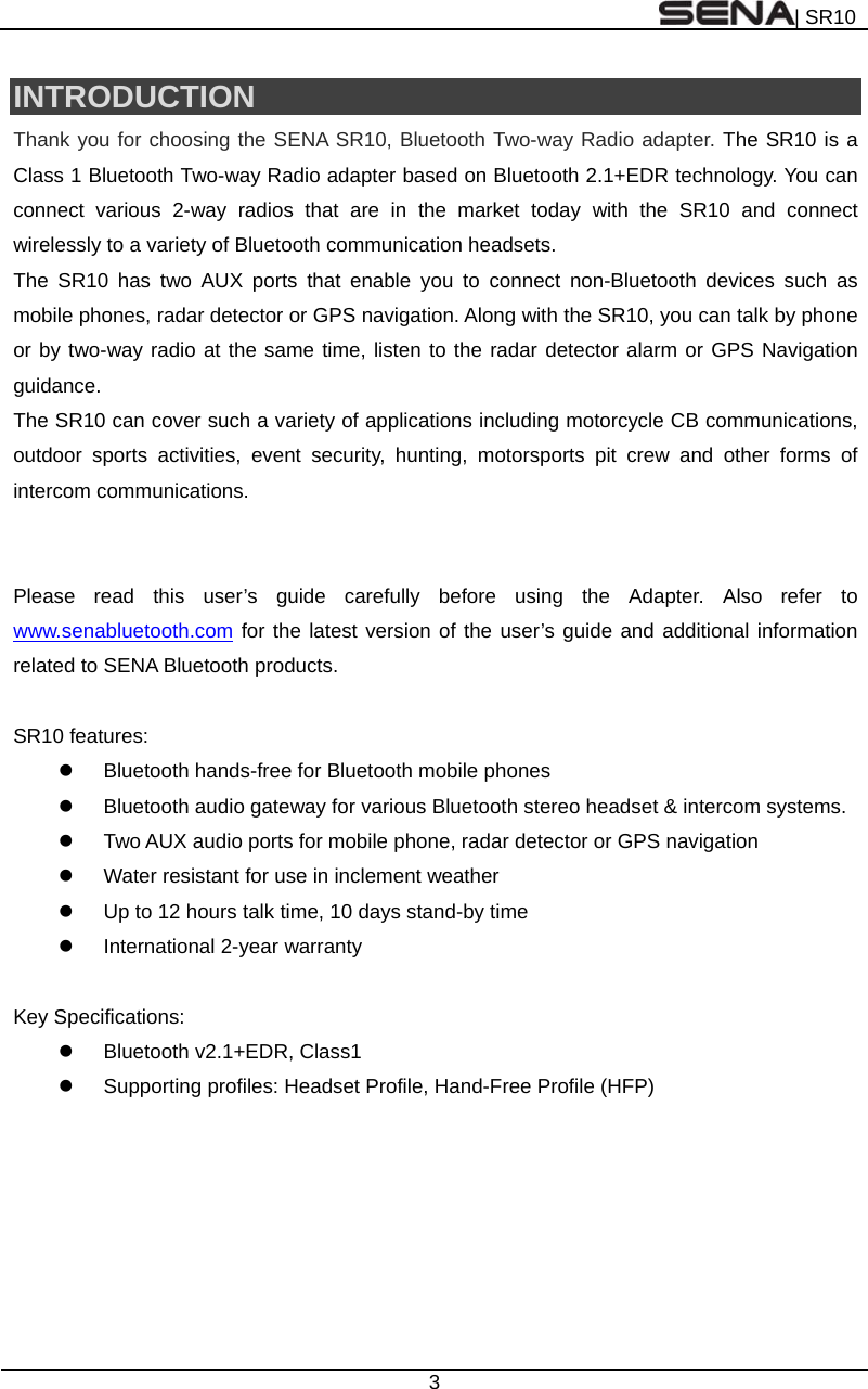 | SR10  3  INTRODUCTION Thank you for choosing the SENA SR10, Bluetooth Two-way Radio adapter. The SR10 is a Class 1 Bluetooth Two-way Radio adapter based on Bluetooth 2.1+EDR technology. You can connect various 2-way radios that are in the market today with the SR10 and connect wirelessly to a variety of Bluetooth communication headsets. The SR10 has two AUX ports that enable you to connect non-Bluetooth devices such as mobile phones, radar detector or GPS navigation. Along with the SR10, you can talk by phone or by two-way radio at the same time, listen to the radar detector alarm or GPS Navigation guidance.  The SR10 can cover such a variety of applications including motorcycle CB communications, outdoor sports activities, event security, hunting, motorsports pit crew and other forms of intercom communications.   Please read this user’s guide carefully before using the Adapter. Also refer to www.senabluetooth.com for the latest version of the user’s guide and additional information related to SENA Bluetooth products.  SR10 features:   Bluetooth hands-free for Bluetooth mobile phones     Bluetooth audio gateway for various Bluetooth stereo headset &amp; intercom systems.   Two AUX audio ports for mobile phone, radar detector or GPS navigation   Water resistant for use in inclement weather     Up to 12 hours talk time, 10 days stand-by time  International 2-year warranty  Key Specifications:   Bluetooth v2.1+EDR, Class1   Supporting profiles: Headset Profile, Hand-Free Profile (HFP)    
