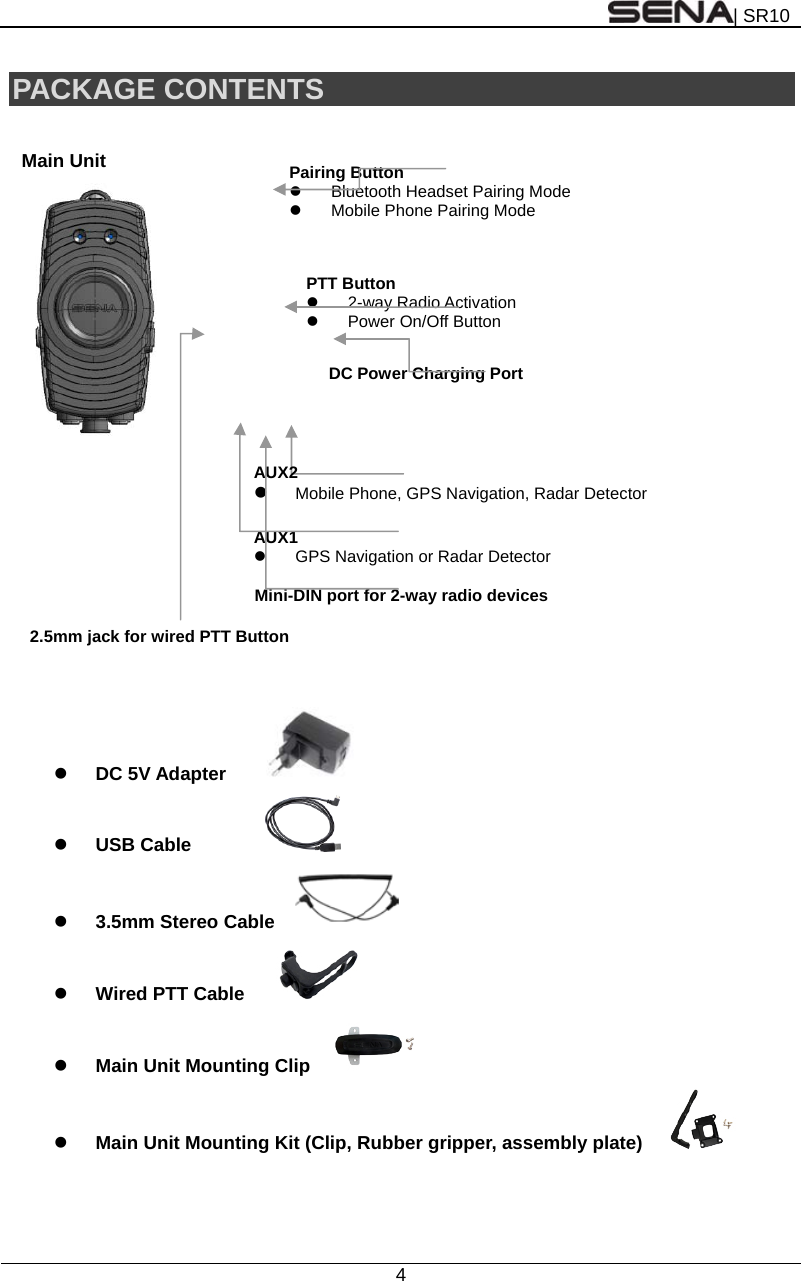 | SR10  4  PACKAGE CONTENTS   Main Unit             DC 5V Adapter       USB Cable   3.5mm Stereo Cable    Wired PTT Cable        Main Unit Mounting Clip      Main Unit Mounting Kit (Clip, Rubber gripper, assembly plate)   AUX1    GPS Navigation or Radar Detector DC Power Charging PortPairing Button   Bluetooth Headset Pairing Mode   Mobile Phone Pairing Mode Mini-DIN port for 2-way radio devices2.5mm jack for wired PTT Button PTT Button  2-way Radio Activation  Power On/Off Button AUX2   Mobile Phone, GPS Navigation, Radar Detector 