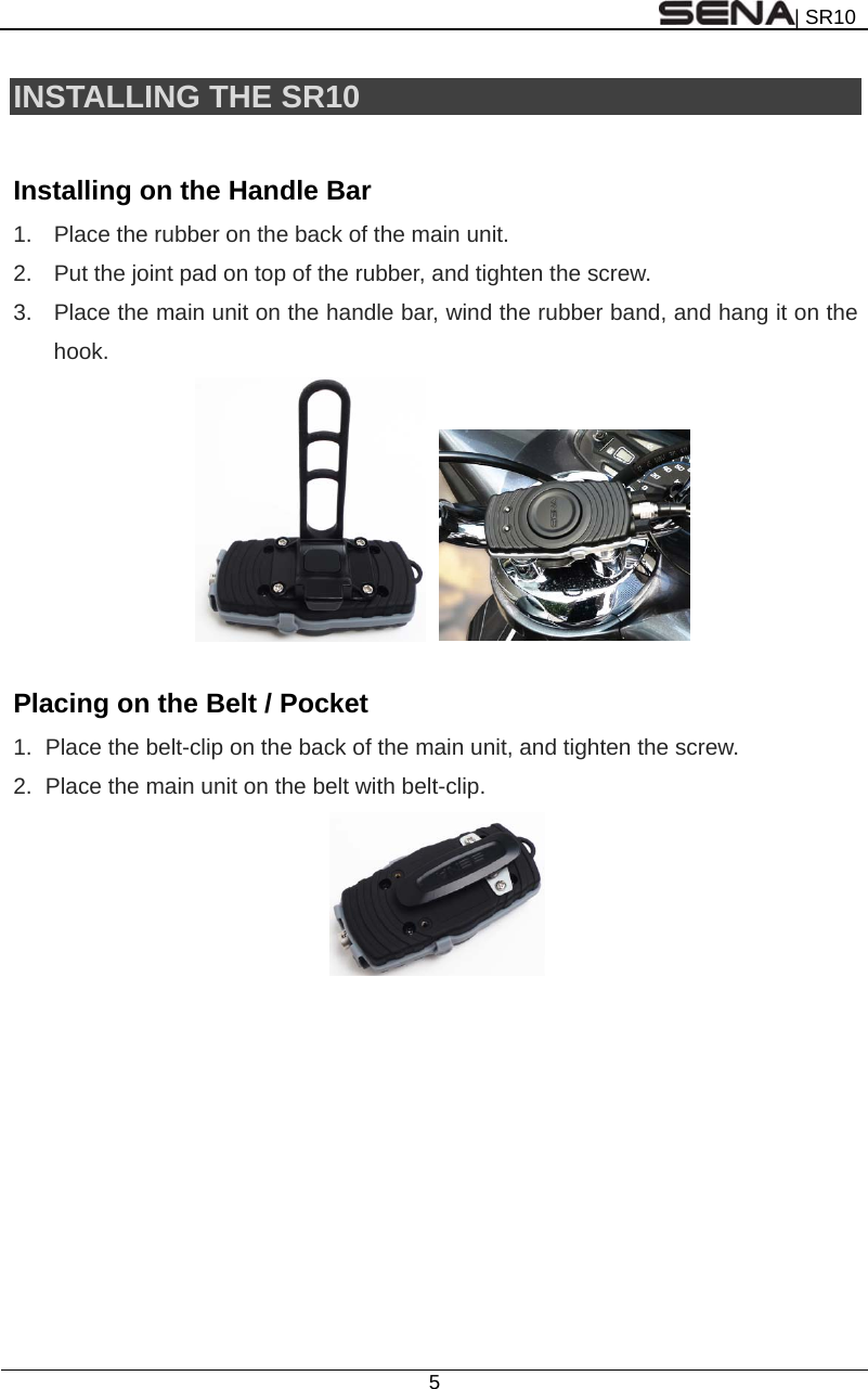 | SR10  5  INSTALLING THE SR10  Installing on the Handle Bar 1.  Place the rubber on the back of the main unit. 2.  Put the joint pad on top of the rubber, and tighten the screw. 3.  Place the main unit on the handle bar, wind the rubber band, and hang it on the hook.       Placing on the Belt / Pocket 1.  Place the belt-clip on the back of the main unit, and tighten the screw. 2.  Place the main unit on the belt with belt-clip.      