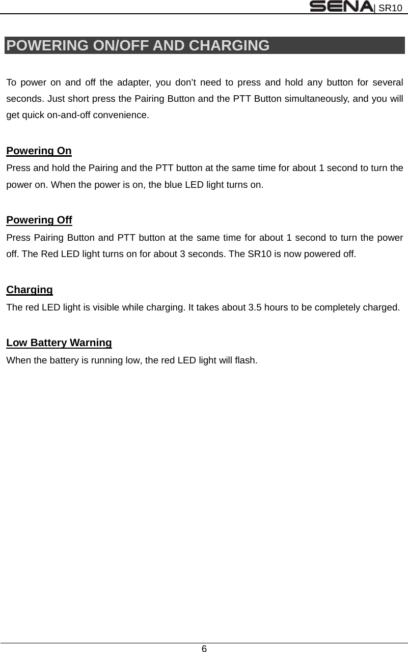| SR10  6  POWERING ON/OFF AND CHARGING  To power on and off the adapter, you don’t need to press and hold any button for several seconds. Just short press the Pairing Button and the PTT Button simultaneously, and you will get quick on-and-off convenience.      Powering On Press and hold the Pairing and the PTT button at the same time for about 1 second to turn the power on. When the power is on, the blue LED light turns on.  Powering Off Press Pairing Button and PTT button at the same time for about 1 second to turn the power off. The Red LED light turns on for about 3 seconds. The SR10 is now powered off.  Charging The red LED light is visible while charging. It takes about 3.5 hours to be completely charged.  Low Battery Warning When the battery is running low, the red LED light will flash.   